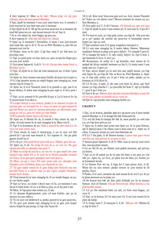 Levanjil Lik
4 Jezi reponn li: Men sa ki ekri: Moun p'ap viv ak pen
sèlman, men ak tout pawòl Bondye.
5 Epi, dyab la mennen l sou yon mòn byen wo, li montre l
tout wayòm ki sou latè nan yon ti moman.
6 Epi dyab la di li: M ap ba ou tout pouvwa sa a ansanm ak
tout bèl pouvwa yo. epi moun mwen vle m' bay li.
7 Si w vle adore m, tout bagay ap pou ou.
8 Jezi reponn li: -Ou mèt ale dèyè m', Satan.
9 Apre sa, li mennen l Jerizalèm, li mete l sou yon pwent
nan tanp lan, epi li di li: Si ou se Pitit Bondye a, jete tèt ou
desann soti isit la.
10 Paske, men sa ki ekri: L'ap bay zanj li yo lòd pou yo
pwoteje nou.
11 Epi yo pral pote ou nan men yo, pou ou pa ka frape pye
ou sou yon wòch.
12 Jezi pran lapawòl, li di li: Yo di: Ou pa dwe tante Seyè a,
Bondye ou la.
13 Epi, lè dyab la te fini ak tout tantasyon an, li kite l pou
yon tan.
14 Apre sa, Jezi tounen nan peyi Galile ak pouvwa Lespri a.
15 Li t'ap moutre moun yo anpil bagay nan sinagòg yo, tout
moun t'ap fè lwanj li.
16 Apre sa, li rive Nazarèt, kote li te grandi a, epi, jan li te
konn abitye, li antre nan sinagòg la jou repo a, li leve pou l
li.
17 Epi, yo te renmèt li liv pwofèt Ezayi a. Lè li louvri liv la,
li jwenn kote li te ekri a:
18 Lespri Senyè a sou mwen, paske li te chwazi m pou m
anonse pòv yo levanjil la; Li voye m' pou m' geri moun ki
gen kè brize yo, pou m' anonse prizonye yo delivrans, pou
avèg yo wè yo, pou m' mete yo nan libète.
19 Pou preche lanne Seyè a ki bon an.
20 Apre sa, li fèmen liv la, li remèt li bay minis la, epi li
chita. Je tout moun ki te nan sinagòg la te fikse sou li.
21 Epi li te kòmanse di yo: Jòdi a, pawòl ki ekri nan Liv la
rive vre nan zòrèy nou.
22 Tout moun te rann li temwayaj, e yo te sezi wè bèl
pawòl ki t ap soti nan bouch li. Yo reponn li: -Se pa pitit
gason Jozèf sa a?
23 Li di yo: Nou pral di m' pwovèb sa a: Doktè, geri tèt ou.
24 Apre sa, li di: Sa m'ap di nou la a, se vre wi: Pa gen
okenn pwofèt yo aksepte nan peyi l'.
25 Men sa m'ap di nou la a, se vre wi: te gen anpil vèv ann
Izrayèl nan epòk Eli a, lè syèl la te fèmen pandan twazan
sis mwa, lè te gen gwo grangou nan tout peyi a.
26 Men, yo pa t voye Eli nan youn nan yo, eksepte nan
Sarepta, yon vil Sidon, kote yon fanm ki te vèv.
27 Te gen anpil moun ki te gen lalèp ann Izrayèl sou tan
pwofèt Elize a; e okenn nan yo pa t geri, esepte Naaman,
moun lavil Aram.
28 Tout moun ki te nan sinagòg la, lè yo tande bagay sa yo,
te vin fache anpil.
29 Epi yo leve, yo mete l deyò nan vil la, yo mennen l sou
fwon ti mòn kote vil yo a te bati a, pou yo te ka jete l atè.
30 Men, li t'ap pase nan mitan yo, li ale.
31 Li desann Kapènawòm, yon vil nan Galile, epi yo te
anseye yo jou saba a.
32 Yo te sezi wè doktrin li a, paske pawòl li te gen pouvwa.
33 Te gen yon nonm nan sinagòg la ki te gen yon lespri
move lespri ki pa pwòp, li t'ap rele byen fò.
34 Li di: Kite nou! kisa nou gen avè ou, Jezi, moun Nazarèt
la? Eske ou vin detwi nou? Mwen konnen ki moun ou ye;
Sen Bondye a.
35 Jezi pale avè l', li di l' konsa: -Fè bouch ou, epi soti nan
li. Epi lè dyab la jete l nan mitan an, li soti nan li, li pa fè l
mal.
36 Yo tout te sezi, yo t'ap pale youn, yo t'ap di: Ala yon mo
sa a ye! paske ak otorite ak pouvwa li kòmande move
lespri yo, epi yo soti.
37 Epi nonmen non li te gaye toupatou nan peyi a.
38 Li soti nan sinagòg la, li antre lakay Simon. Manman
madanm Simon te pran yon gwo lafyèv. Yo mande l' pou li.
39 Li kanpe bò kote l', li rale zòrèy lafyèv la. Epi li kite l,
epi lamenm li leve, li sèvi yo.
40 Kounyeya, lè solèy la t ap kouche, tout moun ki te
malad ak divès maladi mennen yo ba li; Li mete men l sou
chak nan yo, li geri yo.
41 Epi, move lespri yo te soti tou nan anpil moun, yo t'ap
rele byen fò, yo t'ap di: Ou se Kris la, Pitit Bondye a. Apre
sa, li t'ap rale zòrèy yo, li pa t' kite yo pale, paske yo te
konnen se li ki Kris la.
42 Lè fè jou, li pati, li ale nan yon kote ki dezè, epi foul
moun yo t'ap chache l ', yo pwoche bò kote l', epi yo kenbe
l ', pou li pa t' kite yo.
43 Epi li di yo: Mwen dwe preche wayòm Bondye a nan lòt
vil yo tou, paske se poutèt sa yo voye m.
44 Epi li t ap preche nan sinagòg Galile yo.
CHAPIT 5
1 Epi, se te konsa, pandan pèp la t ap peze sou li pou tande
pawòl Bondye a, li te kanpe bò lak Jenezarèt la.
2 Li wè de bato ki kanpe bò lak la, men pechè yo soti nan
yo, yo t'ap lave privye yo.
3 Apre sa, li antre nan yonn nan bato yo, ki te pou Simon,
epi li lapriyè pou l 'te chase yon ti kras nan tè a. Apre sa, li
chita, li anseye moun yo soti nan batiman an.
4 ¶ Lè l' fin pale, li di Simon konsa: Lanse nan gwo twou
san fon an, jete privye w yo pou w tire.
5 Simon pran lapawòl, li di li: Mèt, nou te travay tout nwit
lan, nou pa pran anyen.
6 Lè yo fin fè sa, yo fèmen yon pakèt pwason, epi privye
yo kraze.
7 Epi yo te fè patnè yo ki te nan lòt bato a siy pou yo vin
ede yo. Apre sa, yo rive, yo plen tou de bato yo, konsa yo
te kòmanse koule.
8 Lè Simon Pyè wè sa, li lage kò l' nan jenou Jezi, li di:
Wete kò ou sou mwen. paske mwen se yon moun ki fè
peche, Seyè.
9 Paske, li te sezi, ansanm ak tout moun ki te avè l yo, lè yo
te pran pwason yo te pran yo.
10 Se konsa tou Jak ak Jan, pitit Zebede yo, ki te asosye
Simon. Jezi di Simon: Ou pa bezwen pè. Depi koulye a ou
pral kenbe moun.
11 Lè yo fin mennen bato yo atè, yo kite tout bagay, yo
swiv li.
12 Epi, se te konsa, lè l te nan yon vil, li wè yon nonm ki te
plen ak lalèp.
13 Li lonje men l', li manyen l', li di: -Mwen vle! Menm lè
a, lèp la kite l'.
37
 
