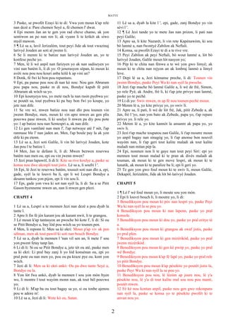 MATYE
3 Paske, se pwofèt Ezayi ki te di: Vwa yon moun k'ap rele
nan dezè a: Pare chemen Seyè a, fè chemen l' dwat.
4 Epi menm Jan an te gen yon rad cheve chamo, ak yon
sentiwon an po nan ren li; ak vyann li te krikèt ak siwo
myèl mawon.
5 ¶ Lè sa a, lavil Jerizalèm, tout peyi Jide ak tout vwazinaj
larivyè Jouden an soti al jwenn li.
6 Se li menm ki te batize nan larivyè Jouden an, yo te
konfese peche yo.
7 Men, lè li wè anpil nan farizyen yo ak nan sadiseyen yo
vini nan batèm li, li di yo: O jenerasyon sèpan, ki moun ki
avèti nou pou nou kouri anba kòlè k ap vini an?
8 Donk, fè fwi ki bon pou repantans.
9 Epi, pa panse pou nou di nan kè nou: Nou gen Abraram
pou papa nou, paske m di nou, Bondye kapab fè pitit
Abraram ak wòch sa yo.
10 Epi kounyeya tou, yo mete rach la nan rasin pyebwa yo:
se poutèt sa, tout pyebwa ki pa bay bon fwi yo koupe, yo
jete nan dife.
11 Se vre wi, mwen batize nou nan dlo pou tounen vin
jwenn Bondye, men, moun ki vin apre mwen an gen plis
pouvwa pase mwen, li ki soulye li mwen pa diy pou pote
yo: l ap batize nou nan Sentespri a, ak nan dife.
12 Li gen vantilatè nan men l', l'ap netwaye atè l' nèt, l'ap
ranmase ble l' nan jaden an. Men, l'ap boule pay la ak yon
dife ki pa etenn.
13 Lè sa a, Jezi soti Galile, li vin bò larivyè Jouden, kote
Jan pou l te batize l.
14 Men, Jan te defann li, li di: Mwen bezwen resevwa
batèm nan men ou, epi ou vin jwenn mwen?
15 Jezi pran lapawòl, li di li: Kite sa rive koulye a, paske se
konsa nou dwe akonpli tout jistis. Lè sa a, li soufri l '.
16 Epi, lè Jezi te resevwa batèm, tousuit soti nan dlo a, epi,
gade, syèl la te louvri ba li, epi li wè Lespri Bondye a
desann tankou yon pijon, epi li vin sou li.
17 Epi, gade yon vwa ki sot nan syèl la, li di: Sa a se Pitit
Gason byenneme mwen an, nan li mwen gen plezi.
CHAPIT 4
1 Lè sa a, Lespri a te mennen Jezi nan dezè a pou dyab la
tante l.
2 Apre li fin fè jèn karant jou ak karant nwit, li te grangou.
3 Lè moun k'ap tantasyon an pwoche bò kote l', li di: Si ou
se Pitit Bondye a, bay lòd pou wòch sa yo tounen pen.
4 Men, li reponn li: Men sa ki ekri: Moun p'ap viv ak pen
sèlman, men ak tout pawòl ki soti nan bouch Bondye.
5 Lè sa a, dyab la mennen l 'nan vil sen an, li mete l' sou
yon pwent fetay tanp lan.
6 Li di li: Si ou se Pitit Bondye a, jete tèt ou atè, paske men
sa ki ekri: Li pral bay zanj li yo lòd konsènan ou, epi yo
pral pote ou nan men yo, pou ou pa kraze pye ou. kont yon
wòch.
7 Jezi di li: Men sa ki ekri ankò: Ou pa dwe tante Seyè a,
Bondye ou la.
8 Yon lòt fwa ankò, dyab la mennen l sou yon mòn byen
wo, li montre l tout wayòm monn nan, ak tout bèl pouvwa
yo;
9 Li di li: M'ap ba ou tout bagay sa yo, si ou tonbe ajenou
pou w adore m'.
10 Lè sa a, Jezi di li: Wete kò ou, Satan.
11 Lè sa a, dyab la kite l ', epi, gade, zanj Bondye yo vin
sèvi l '.
12 ¶ Lè Jezi tande yo te mete Jan nan prizon, li pati nan
peyi Galile;
13 Apre sa, li kite Nazarèt, li vin rete Kapènawòm, ki sou
bò lanmè a, nan fwontyè Zabilon ak Neftali.
14 Konsa, sa pwofèt Ezayi te di a te rive vre.
15 Peyi Zabilon ak peyi Neftali, bò wout lanmè a, lòt bò
larivyè Jouden, Galile moun lòt nasyon yo;
16 Pèp ki te chita nan fènwa a te wè yon gwo limyè; ak
moun ki te chita nan rejyon an ak lonbraj lanmò a limyè
leve.
17 Depi lè sa a, Jezi kòmanse preche, li di: Tounen vin
jwenn Bondye, paske Peyi Wa ki nan syèl la pwoche.
18 Jezi t'ap mache bò lanmè Galile a, li wè de frè, Simon,
yo rele Pyè, ak Andre, frè li, ki t'ap jete privye nan lanmè,
paske yo te pechè.
19 Li di yo: Swiv mwen, m ap fè nou tounen pechè moun.
20 Menm lè a, yo kite privye yo, yo swiv li.
21 Apre sa, li pati, li wè de lòt frè, Jak, pitit Zebede a, ak
Jan, frè l 'yo, nan yon bato ak Zebede, papa yo, t'ap repare
privye yo. li rele yo.
22 Menm lè a, yo kite kannòt la ansanm ak papa yo, yo
swiv li.
23 Jezi t'ap mache toupatou nan Galile, li t'ap moutre moun
yo anpil bagay nan sinagòg yo, li t'ap anonse bon nouvèl
wayòm nan, li t'ap geri tout kalite maladi ak tout kalite
maladi nan mitan pèp la.
24 Epi, nonmen non li te gaye nan tout peyi Siri: epi yo
mennen tout moun malad ki te pran ak divès maladi ak
touman, ak moun ki te gen move lespri, ak moun ki te
lunatik, ak moun ki te paralize ba li; epi li geri yo.
25 Te gen yon gwo foul moun ki te swiv li, moun Galile,
Dekapòl, Jerizalèm, Jide ak lòt bò larivyè Jouden.
CHAPIT 5
1 ¶ Lè l' wè foul moun yo, li moute sou yon mòn.
2 Epi li louvri bouch li, li moutre yo, li di:
3 Benediksyon pou moun ki pòv nan lespri yo, paske Peyi
Wa ki nan syèl la se pou yo.
4 Benediksyon pou moun ki nan lapenn, paske yo pral
konsole.
5 Benediksyon pou moun ki dou yo, paske yo pral eritye tè
a.
6 Benediksyon pou moun ki grangou ak swaf jistis, paske
yo pral plen.
7 Benediksyon pou moun ki gen mizèrikòd, paske yo pral
jwenn mizèrikòd.
8 Benediksyon pou moun ki gen kè pwòp yo, paske yo pral
wè Bondye.
9 Benediksyon pou moun k'ap fè lapè yo, paske yo pral rele
yo pitit Bondye.
10 Benediksyon pou moun k'ap pèsekite yo poutèt jistis la,
paske Peyi Wa ki nan syèl la se pou yo.
11 Benediksyon pou nou, lè lèzòm ap joure nou, lè y'a
pèsekite nou, lè y'a di tout kalite mal sou nou pou manti,
poutèt mwen.
12 Fè kè nou kontan anpil, paske nou gen gwo rekonpans
nan syèl la, paske se konsa yo te pèsekite pwofèt ki te
anvan nou yo.
2
 