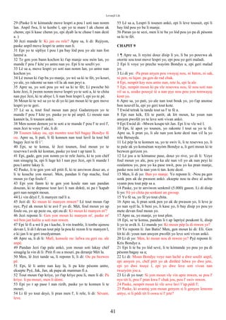 Levanjil Lik
29 (Paske li te kòmande move lespri a pou l soti nan nonm
lan. Anpil fwa, li te kenbe l, epi yo te mare l ak chenn ak
chenn; epi li kase chenn yo, epi dyab la te chase l nan dezè
a. )
30 Jezi mande li: Ki jan ou rele? Apre sa, li di: Rejiyon,
paske anpil move lespri te antre nan li.
31 Epi yo te sipliye l pou l pa bay lòd pou yo ale nan fon
lanmè a.
32 Te gen yon bann kochon ki t'ap manje sou mòn lan, yo
mande l' pou l' kite yo antre nan yo. Epi li te soufri yo.
33 Lè sa a, move lespri yo soti nan nonm lan, yo antre nan
kochon yo.
34 Lè moun ki t'ap ba yo manje, yo wè sa ki te fèt, yo kouri,
yo ale, yo rakonte sa nan vil la ak nan peyi a.
35 Apre sa, yo soti pou yo wè sa ki te fèt; Li pwoche bò
kote Jezi, li jwenn nonm move lespri yo te soti a, ki te chita
nan pye Jezi, ki te abiye l, li nan bon lespri l, epi yo te pè.
36 Moun ki te wè sa yo te di yo ki jan moun ki te gen move
lespri yo te geri.
37 Lè sa a, tout foul moun nan peyi Gadarenyen yo te
mande l' pou l' kite yo. paske yo te pè anpil. Li moute nan
kannòt la, li tounen ankò.
38 Men nonm demon yo te soti a te mande l' pou l' te avè l',
men Jezi te voye l' ale, li di:
39 Tounen lakay ou, epi montre tout bèl bagay Bondye fè
ou. Apre sa, li pati, li fè konnen nan tout lavil la tout bèl
bagay Jezi te fè l '.
40 Epi, se te konsa, lè Jezi tounen, foul moun yo te
resevwa l avèk kè kontan, paske yo tout t ap tann li.
41 Epi, gade, gen yon nonm yo te rele Jairis, ki te yon chèf
nan sinagòg la, epi li lage kò l nan pye Jezi, epi li mande l
pou l antre lakay li.
42 Paske, li te gen yon sèl pitit fi, ki te anviwon douz an, e
li te kouche yon mouri. Men, pandan li t'ap mache, foul
moun yo t'ap foule l'.
43 Epi yon fanm ki te gen yon koule nan san pandan
douzan, ki te depanse tout lavi li nan doktè, ni pa t 'kapab
geri nan nenpòt moun.
44 Li vin dèyè l', li manyen rad li a.
45 Jezi di: Ki moun ki manyen mwen? Lè tout moun t'ap
nye, Pyè ak moun ki te avè l' yo di: Mèt, foul moun yo ap
foule ou, yo ap peze ou, epi ou di: Ki moun ki manyen m'?
46 Jezi reponn li: Gen yon moun ki manyen m', paske m'
wè bon jan kalite a soti nan mwen.
47 Epi lè fi a wè li pa t kache, li vin tranble, li tonbe ajenou
devan l, li di l devan tout pèp la pou ki rezon li te manyen l,
e ki jan li te geri imedyatman.
48 Apre sa, li di li: Mafi, konsole ou: lafwa ou geri ou. ale
anpè.
49 Pandan Jezi t'ap pale ankò, yon moun soti lakay chèf
sinagòg la vin di li: Pitit fi ou a mouri. pa deranje Mèt la.
50 Men, lè Jezi tande sa, li reponn li, li di: Ou pa bezwen
pè.
51 Epi, lè li antre nan kay la, li pa kite pèsonn antre,
eksepte Pyè, Jak, Jan, ak papa ak manman fi a.
52 Tout moun t'ap kriye, yo t'ap kriye pou li, men li di: Pa
kriye. li pa mouri, men li dòmi.
53 Epi yo t ap pase l nan rizib, paske yo te konnen li te
mouri.
54 Li fè yo tout deyò, li pran men l', li rele, li di: Sèvant,
leve.
55 Lè sa a, Lespri li tounen ankò, epi li leve tousuit, epi li
bay lòd pou yo ba li manje.
56 Paran yo te sezi, men li te ba yo lòd pou yo pa di pèsonn
sa ki te fèt.
CHAPIT 9
1 ¶ Apre sa, li reyini douz disip li yo, li ba yo pouvwa ak
otorite sou tout move lespri yo, epi pou yo geri maladi.
2 Epi li voye yo preche wayòm Bondye a, epi geri malad
yo.
3 Li di yo: -Pa pran anyen pou vwayaj nou, ni baton, ni sak,
ni pen, ni lajan. pa gen de rad chak.
4 Epi, nenpòt kay nou antre nan, rete la, epi la ale.
5 Epi, nenpòt moun ki pa vle resevwa nou, lè nou soti nan
vil sa a, souke pousyè tè a nan pye nou pou yon temwayaj
kont yo.
6 Apre sa, yo pati, yo ale nan tout bouk yo, yo t'ap anonse
bon nouvèl la, epi yo geri tout kote.
7 Ewòd tetrak la tande tout sa l' te fè a.
8 Epi nan kèk, Eli te parèt; ak lòt moun, ke youn nan
ansyen pwofèt yo te leve soti vivan ankò.
9 Epi Ewòd di: -Mwen koupe tèt Jan. Epi li te vle wè l.
10 Epi, lè apot yo tounen, yo rakonte l tout sa yo te fè.
Apre sa, li pran yo, li ale nan yon kote dezè nan vil la yo
rele Betsayda.
11 Lè pèp la te konnen sa, yo te swiv li, li te resevwa yo, li
te pale ak yo konsènan wayòm Bondye a, li geri moun ki te
bezwen gerizon yo.
12 Lè jou a te kòmanse pase, douz yo rive, yo di li: Voye
foul moun yo ale, pou yo ka ale nan vil yo ak nan peyi ki
ozalantou yo, pou yo ka pase nwit, pou yo ka pran manje,
paske nou isit la nan yon ti tan. kote dezè.
13 Men, li di yo: Ban yo manje. Yo reponn li: -Nou pa gen
senk pen ak de pwason ankò. eksepte nou ta dwe al achte
vyann pou tout pèp sa a.
14 Paske, yo te anviwon senkmil (5.000) gason. Li di disip
li yo: Fè yo chita pa senkant an gwoup.
15 Yo fè sa, yo fè yo tout chita.
16 Apre sa, li pran senk pen yo ak de pwason yo, li leve je
yo nan syèl la, li beni yo, li kase yo, li bay disip yo pou yo
mete devan foul moun yo.
17 Apre sa, yo manje, yo tout plen.
18 Epi, se te konsa, pandan li t ap lapriyè poukont li, disip
li yo te avèk li. Li mande yo: Ki moun pèp la di mwen ye?
19 Yo reponn li: Jan Batis! Men, gen moun ki di: Eli. Gen
lòt ki di: youn nan ansyen pwofèt yo leve soti vivan ankò.
20 Li di yo: Men, ki moun nou di mwen ye? Pyè reponn li:
Kris Bondye a.
21 Epi li te ba yo lòd sevè, li te kòmande yo pou yo pa di
pèsonn bagay sa a;
22 Li di: Moun Bondye voye nan lachè a dwe soufri anpil,
epi ansyen yo, chèf prèt yo ak dirèktè lalwa yo dwe jete,
epi yo dwe touye l, epi yo dwe leve soti vivan nan
twazyèm jou a.
23 Li di yo tout: Si yon moun vle vin apre mwen, se pou l'
nye tèt li, pou l' pran kwa l' chak jou, pou l' swiv mwen.
24 Paske, nenpòt moun ki vle sove lavi l 'ap pèdi l';
25 Paske, ki avantaj yon moun genyen si li genyen lemonn
antye, si li pèdi tèt li oswa si l' jete?
41
 