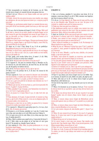 Levanjil Lik
17 Epi swasanndis yo tounen ak kè kontan, yo di: Mèt,
menm move lespri yo soumèt devan nou grasa non ou.
18 Epi li di yo: Mwen te wè Satan tonbe sot nan syèl la
tankou zèklè.
19 Gade, mwen ba nou pouvwa pou nou mache sou sèpan
ak eskòpyon, ak sou tout pouvwa ènmi yo: e anyen p ap fè
nou mal.
20 Malgre sa, pa kontan paske lespri yo soumèt devan nou;
men pito fè kè nou kontan, paske non nou yo ekri nan syèl
la.
21 Lè sa a, Jezi te kontan ak lespri l, li di: O Papa, Mèt syèl
la ak latè a, mwen di ou mèsi, paske ou kache bagay sa yo
pou moun ki gen bon konprann ak moun ki gen lespri yo,
epi ou devwale yo bay ti bebe yo. paske se konsa sa te
sanble bon nan je ou.
22 Papa m' ban mwen tout bagay. Pesonn pa konnen kiyès
Pitit la ye, esepte Papa a. epi kiyès ki Papa a, men Pitit la,
ak moun Pitit la vle revele li.
23 Apre sa, li vire l 'bay disip li yo, li di an patikilye:
Benediksyon pou je yo ki wè sa nou wè yo.
24 Paske, m ap di nou, anpil pwofèt ak wa te vle wè bagay
nou wè yo, men yo pa t wè yo; e pou tande sa nou tande,
men yo pa tande yo.
25 Epi, gade, yon avoka lalwa leve, li tante l, li di: Mèt,
kisa pou m fè pou m eritye lavi etènèl?
26 Li di li: Kisa ki ekri nan lalwa a? ki jan ou li?
27 Li reponn li: -Se pou ou renmen Seyè a, Bondye ou la,
ak tout kè ou, ak tout nanm ou, ak tout fòs ou, ak tout lide
ou; ak frè parèy ou tankou tèt ou.
28 Li di li: Ou byen reponn. Fè sa, epi w ap viv.
29 Men, li te vle jistifye tèt li, li di Jezi: Ki moun ki frè
parèy mwen?
30 Jezi reponn li: Gen yon nonm ki desann soti Jerizalèm
nan lavil Jeriko, li tonbe nan mitan yon bann vòlè ki wete l'
nan rad li, yo blese l', yo pati, yo kite l' mwatye mouri.
31 Lè sa a, gen yon prèt ki te desann nan chemen an. Lè l'
wè l', li pase lòt bò a.
32 Menm jan an tou, lè li rive kote a, yon Levit pwoche bò
kote l', li gade l', li pase lòt bò a.
33 Men, pandan l t ap vwayaje, yon Samariten rive kote l te
ye a. Lè l wè l, li gen pitye pou li.
34 Li al jwenn li, li mare blesi li yo, li vide lwil oliv ak
diven.
35 Nan denmen, lè li pati, li pran de kòb, li renmèt yo bay
lame a, epi li di li: Pran swen li. e tou sa ou depanse plis, lè
m' tounen ankò, m'a renmèt ou.
36 Kounye a, nan twa sa yo, kilès ou panse ki te vwazen
moun ki te tonbe nan mitan vòlè yo?
37 Li reponn li: -Moun ki te gen pitye pou li a. Lè sa a, Jezi
di li: Ale, fè menm jan an tou.
38 Kounye a, se te konsa, pandan yo t ap ale, li antre nan
yon vilaj, epi yon dam yo te rele Mat resevwa l lakay li.
39 Li te gen yon sè ki te rele Mari, ki te chita nan pye Jezi
tou, li tande pawòl li.
40 Men, Mat te anbete pou anpil sèvis, li pwoche bò kote l',
li di l': Mèt, èske ou pa okipe sè m' lan kite m' sèvi pou
kont li? Se poutèt sa, mande l pou l ede m.
41 Jezi reponn li: Mat, Mat, ou pran prekosyon w e w ap
boulvèse anpil bagay.
42 Men, gen yon sèl bagay ki nesesè: Mari chwazi bon pati
sa a, li p'ap wete l'.
CHAPIT 11
1 Epi, se te konsa, pandan li t ap priye yon kote, lè li te
sispann, youn nan disip li yo di li: Mèt, moutre nou lapriyè,
jan Jan te anseye disip li yo tou.
2 Li di yo: Lè n'ap lapriyè, di: Papa nou ki nan syèl la, non
ou se yon Bondye apa. Wayòm ou an vini. Se pou w fè
volonte w, tankou nan syèl la, konsa sou tè a.
3 Chak jou, ban nou pen nou chak jou.
4 Epi padonnen peche nou yo; paske nou menm tou nou
padonnen tout moun ki dwe nou. Epi pa mennen nou nan
tantasyon; Men, delivre nou anba sa ki mal.
5 Apre sa, li di yo: Kilès nan nou ki gen yon zanmi, ki pral
ale bò kote l 'a minwi, epi li di li: Zanmi, prete m' twa pen.
6 Paske, yon zanmi m nan vwayaj li vin jwenn mwen, e
mwen pa gen anyen pou m mete devan l?
7 Men, moun ki anndan yo va reponn, li di: Pa deranje m'.
Mwen pa ka leve pou m ba ou.
8 M'ap di nou sa: Menmsi li p'ap leve pou l' ba l', paske li
se zanmi l', men, poutèt li enpotan l'ap leve, l'ap ba li tout
sa l' bezwen.
9 Epi m di nou: Mande, y ap ba nou; chèche, n'a jwenn;
Frape, y ap ouvri pou nou.
10 Paske, tout moun ki mande yo resevwa; epi moun ki
chache jwenn; epi moun ki frape yo va louvri.
11 Si yon pitit gason mande yonn nan nou ki se papa, èske
l'ap ba li yon wòch? oswa si li mande yon pwason, èske
l'ap ba li yon sèpan pou yon pwason?
12 Oswa si l mande yon ze, èske l ap ofri l yon eskòpyon?
13 Si nou menm ki mechan, nou konnen ki jan pou nou bay
pitit nou yo bon kado, ki jan Papa nou ki nan syèl la ap bay
Lespri Sen an plis ankò pou moun ki mande l yo?
14 Epi li t ap chase yon move lespri sou li, li te bèbè. Epi,
se te konsa, lè dyab la te soti, bèbè a te pale; ak pèp la sezi.
15 Men, kèk nan yo te di: Li chase move lespri yo grasa
Bèlzeboul, chèf demon yo.
16 Gen lòt ki t'ap tante l', yo t'ap chache yon siy ki soti nan
syèl la.
17 Men, li te konnen sa yo te panse, li di yo: Tout wayòm
ki divize kont tèt yo ap detwi. epi yon kay divize kont yon
kay tonbe.
18 Si Satan tou divize kont tèt li, ki jan wayòm li an pral
kanpe? paske nou di mwen chase move lespri yo grasa
Bèlzeboul.
19 Men, si mwen chase move lespri ak Bèlzeboul, ak ki
moun pitit gason nou yo chase yo? se poutèt sa yo pral jije
nou.
20 Men, si mwen chase move lespri ak dwèt Bondye, san
dout, wayòm Bondye a rive sou nou.
21 Lè yon nonm vanyan ak zam kenbe palè l ', byen l' yo
anpè.
22 Men, lè yon moun ki pi fò pase l' vin sou li, li genyen
batay la, li wete tout zam li te gen konfyans nan li, epi li
separe piyay li.
23 Moun ki pa avè m' yo kont mwen.
24 Lè move lespri a soti nan yon moun, l'ap mache nan
kote ki sèk, l'ap chache repo. Men, li pa jwenn pesonn, li di:
M'ap tounen lakay mwen kote m' soti.
25 Epi, lè l vini, li jwenn li byen bale e li dekore.
26 Apre sa, li ale, li pran sèt lòt lespri ki pi mechan pase li;
Yo antre, yo rete la, epi dènye eta nonm sa a pi mal pase
premye a.
43
 