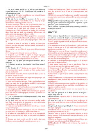 Levanjil Lik
27 Epi, se te konsa, pandan li t ap pale sa, yon fanm nan
gwoup la leve vwa li, li di l: Benediksyon pou vant ki te fè
w la, ak vant ou tete a.
28 Men, li di: Wi, pito, benediksyon pou moun ki tande
pawòl Bondye a, epi ki obeyi l.
29 Lè pèp la te rasanble, li kòmanse di: Sa se yon
jenerasyon mechan. Y'ap chache yon siy. Yo p'ap ba yo
okenn mirak, esepte siy pwofèt Jonas la.
30 Paske, menm jan Jonas te yon siy pou moun Niniv yo,
se konsa Pitit lòm nan ap ye tou pou jenerasyon sa a.
31 Larenn sid la pral leve nan jijman an ak moun
jenerasyon sa a, l'ap kondannen yo, paske li te soti nan
dènye bout latè pou tande bon konprann Salomon an; epi
gade, gen yon pi gran pase Salomon isit la.
32 Lè jijman an, moun lavil Niniv yo pral leve ansanm ak
jenerasyon sa a, y'ap kondannen l', paske yo te repanti lè
Jonas te preche a; epi, gade, gen yon pi gwo pase Jonas isit
la.
33 Pèsonn pa mete l' yon kote ki kache, ni anba yon
bwason, men sou yon gwo lanp sèt branch, pou moun ki
antre yo ka wè limyè a.
34 Limyè kò a se je a; Men, lè je ou move, kò ou tou plen
fènwa.
35 Fè atansyon pou limyè ki nan ou a pa fènwa.
36 Se poutèt sa, si tout kò ou a plen ak limyè, li pa gen
okenn pati nan fè nwa, tout antye a pral plen nan limyè,
tankou lè klere klere nan yon chandèl ba ou limyè.
37 Antan Jezi t'ap pale, yon farizyen te mande l' pou l'
manje avè l'.
38 Lè farizyen an wè sa, li sezi paske li pa t' lave anvan l'
manje.
39 Epi Senyè a di l: “ Koulye a, nou menm farizyen yo,
èske netwaye deyò gode a ak plato a; Men, anndan ou an
plen ak mechanste.
40 Nou menm moun fou, moun ki fè sa ki deyò a, èske li
pa fè sa ki anndan an tou?
41 Men, pito fè yon alomòd nan bagay nou genyen yo; epi
gade, tout bagay pwòp pou nou.
42 Men, malè pou nou, farizyen! Paske, nou bay ladim nan
rekòt pye mant, lari ak tout kalite remèd fèy, epi nou pa
kite jijman an ak renmen Bondye a.
43 Malè pou nou, farizyen! paske nou renmen plas ki pi wo
yo nan sinagòg yo, ak bonjou nan mache yo.
44 Madichon pou nou, dirèktè lalwa ak farizyen, ipokrit!
paske nou tankou tonm ki pa parèt, e moun k ap mache sou
yo pa konnen yo.
45 Lè sa a, yonn nan dirèktè lalwa yo reponn li: Mèt, w'ap
di w'ap joure nou tou.
46 Epi li di: Malè pou nou tou, nou menm avoka! paske
nou chaje moun ak chay ki grav pou yo pote, epi nou pa
manyen fado yo ak youn nan dwèt nou.
47 Malè pou nou! paske nou bati tonm pwofèt yo, e zansèt
nou yo te touye yo.
48 Vrèmanvre, nou rann temwayaj ke nou kite zansèt nou
yo fè sa, paske yo te touye yo, epi nou bati tonm yo.
49 Se poutèt sa, sajès Bondye te di tou: M ap voye pwofèt
ak apot yo pou yo, epi kèk ladan yo pral touye epi pèsekite
yo.
50 Konsa, san tout pwofèt yo, ki te koule depi nan
fondasyon monn nan, kapab mande jenerasyon sa a;
51 Depi san Abèl rive san Zakari, ki te mouri ant lotèl la ak
tanp lan: an verite m ap di nou sa, jenerasyon sa a pral
mande l.
52 Malè pou nou, avoka! paske nou te wete kle konesans la:
nou pa t antre nan tèt nou, epi moun ki t ap antre nan nou te
anpeche.
53 Epi, pandan l t ap di yo bagay sa yo, dirèktè lalwa yo ak
farizyen yo te kòmanse ankouraje l avèk veyeman, e yo te
pwovoke l pale sou anpil bagay.
54 Yo t'ap tann li, yo t'ap chache pran yon bagay nan bouch
li pou yo te ka akize l'.
CHAPIT 12
1 Nan tan sa a, lè yon foul moun te rasanble ansanm, yonn
sou lòt, li te kòmanse di disip li yo anvan tout bagay: Pran
prekosyon nou ak ledven farizyen yo, ki se ipokrizi.
2 Paske, pa gen anyen ki kouvri, ki p'ap devwale; ni kache,
sa p'ap konnen.
3 Se poutèt sa, tou sa nou te di nan fènwa a pral tande nan
limyè a; epi sa nou te di nan zòrèy nan klozèt yo pral
pwoklame sou tèt kay yo.
4 Epi, zanmi m yo, m ap di nou: Nou pa bezwen pè moun k
ap touye kò a, epi apre sa yo p ap gen anyen ankò pou yo fè.
5 Men, m ap avèti nou kiyès pou nou pè: Gen krentif pou
moun ki gen pouvwa pou l jete nan lanfè apre li fin touye l;
wi, m di nou: Gen krentif pou li.
6 Eske senk ti zwazo pa vann pou de pyès, e yo pa bliye
youn nan yo devan Bondye?
7 Men, menm cheve nan tèt ou yo tout konte. Nou pa
bezwen pè: nou gen plis valè pase anpil zwazo.
8 Epitou, m ap di nou: Nenpòt moun ki rekonèt mwen
devan lèzòm, Moun Bondye voye nan lachè a va konfese l
tou devan zanj Bondye yo.
9 Men, moun ki nye m devan lèzòm, y ap nye devan zanj
Bondye yo.
10 Epi, nenpòt moun ki di yon pawòl kont Pitit lòm nan, y
ap padonnen l, men, moun ki pale mal sou Sentespri a, yo p
ap padonnen l.
11 Epi, lè y ap mennen nou nan sinagòg yo, ak majistra yo
ak otorite yo, pa pran tèt nou sou ki jan oswa ki bagay n ap
reponn, oswa ki sa n ap di.
12 Paske, Sentespri a pral moutre nou nan menm lè a sa
nou dwe di.
13 Yonn nan gwoup la di li: Mèt, pale ak frè m' pou l'
separe eritaj la avè m'.
14 Li di l' konsa: -Monchè, kilès ki fè m' vin jij oswa yon
divizyon sou ou?
15 Apre sa, li di yo: Fè atansyon, pran prekosyon ak
konvwatiz, paske lavi yon moun pa fèt nan abondans bagay
li genyen.
16 Apre sa, li di yo yon parabòl, li di: Tè yon nonm rich te
bay anpil anpil pitit.
17 Li t'ap di nan kè l': Kisa pou m' fè, paske mwen pa gen
plas kote pou m' bay fwi m' yo?
18 Li di: -Men sa m'ap fè: m'ap demoli depo m' yo, m'ap
bati pi grannèg. Se la mwen pral bay tout fwi mwen yo ak
tout byen mwen yo.
19 Epi m ap di nanm mwen: Nanm, ou gen anpil byen sere
pou anpil ane; alèz, manje, bwè, fè kè ou kontan.
20 Men, Bondye di l': Moun sòt, nwit sa a, y'ap mande ou
nanm ou.
44
 