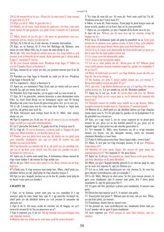 Levanjil Lik
24 Li di moun ki te la yo: -Pran liv la nan men l', bay moun
ki gen dis liv li l'.
25 (Epi yo di li: Mèt, li gen dis liv.)
26 Paske, m di nou, tout moun ki genyen, y'a bay; epi nan
men moun ki pa genyen, yo pral wete l menm sa l genyen
an.
27 Men, ènmi m yo ki pa t vle pou m gouvènen sou yo,
mennen isit la, touye yo devan m.
28 Epi, lè li fin di sa, li ale devan, li monte Jerizalèm.
29 Epi, se te konsa, lè li rive bò Bètfage ak Betani, sou
mòn yo rele Mòn Oliv la, li voye de nan disip li yo.
30 Li di: Ale nan bouk ki anfas nou an. Lè n'ap antre a, n'a
jwenn yon ti bourik ki te mare, kote pesonn pa t' chita ankò.
Lage l', mennen l' isit la.
31 Si yon moun mande nou: Poukisa n'ap lage l'? Men sa
n'a di l' paske Seyè a bezwen l'.
32 Epi, moun ki te voye yo ale, yo jwenn menm jan li te di
yo a.
33 Pandan yo t'ap lage ti bourik la, mèt yo di yo: Poukisa
n'ap lage ti bourik la?
34 Yo reponn li: -Seyè a bezwen li.
35 Apre sa, yo mennen l 'bay Jezi, epi yo mete rad yo sou ti
bourik la, epi yo mete Jezi sou li.
36 Pandan Jezi t'ap mache, yo te gaye rad yo sou wout la.
37 Epi, lè l te pwoche, menm kounye a nan desandan mòn
Oliv la, tout foul disip yo te kòmanse rejwi epi fè lwanj
Bondye ak yon vwa byen fò pou tout gwo zèv yo te wè yo;
38 Li di: Lwanj pou wa ki vini nan non Senyè a: lapè nan
syèl la, ak glwa nan syèl la.
39 Kèk farizyen nan mitan foul la di li: Mèt, rale zòrèy
disip ou yo.
40 Epi li reponn yo, li di yo: M ap di nou si sa yo ta kenbe
lapè, wòch yo t ap rele imedyatman.
41 Lè l' pwoche bò kote l', li gade lavil la, li kriye sou li.
42 Li t'ap di: Si ou te konnen, omwen jodi a, bagay ki pou
lapè ou! Men koulye a, yo kache pou je ou.
43 Paske, jou yo pral rive sou ou, lè ènmi ou yo pral jete
yon tranche ozalantou ou, epi yo pral fè wonn ou, epi
kenbe ou nan tout kote.
44 L'ap kouche ou menm ak tè a, ak pitit ou yo anndan ou;
epi yo p ap kite yon wòch sou lòt nan ou; paske ou pa t
'konnen lè vizit ou a.
45 Apre sa, li antre nan tanp lan, li kòmanse chase moun ki
t'ap vann ladan l' ak moun ki t'ap achte yo;
46 Li di yo: Men sa ki ekri nan Liv la: Kay mwen an se kay
lapriyè.
47 Chak jou, li t'ap anseye nan tanp lan. Men, chèf prèt yo,
dirèktè lalwa yo ak chèf pèp la t'ap chache touye l'.
48 Epi yo pa t kapab jwenn sa yo ta ka fè, paske tout pèp la
te byen veye pou yo tande l.
CHAPIT 20
1 Epi, se te konsa, yonn nan jou sa yo, pandan li t ap
anseye pèp la nan tanp lan, epi li t ap preche levanjil la,
chèf prèt yo ak dirèktè lalwa yo vin jwenn li ansanm ak
ansyen yo.
2 Epi li di li: Di nou, avèk ki otorite ou fè bagay sa yo?
oswa ki moun ki te ba ou pouvwa sa a?
3 Epi li reponn yo, li di yo: M ap mande nou yon bagay tou;
epi reponn mwen:
4 Batèm Jan an, èske se te soti nan syèl la oswa lèzòm?
5 Yo t'ap di nan kè yo: Si nou di: Soti nan syèl la! l'a di:
Poukisa nou pa t' kwè nan li?
6 Men, si nou di: Nan moun; Tout pèp la pral touye nou ak
kout wòch, paske yo te kwè Jan se te yon pwofèt.
7 Apre sa, yo reponn, yo pa t 'kapab di ki kote sa a te ye.
8 Jezi di yo: Mwen pa di nou tou ak ki otorite m'ap fè
bagay sa yo.
9 Lè sa a, li kòmanse pale ak pèp la parabòl sa a; Gen yon
nonm ki te plante yon jaden rezen, li kite l bay yon plantè,
li ale nan yon peyi byen lwen pou yon bon bout tan.
10 Lè lè a, li voye yon domestik bò kote kiltivatè yo pou yo
ba li nan fwi ki nan jaden rezen an.
11 Li voye yon lòt domestik ankò.
12 Li voye yon twazyèm ankò.
13 Lè sa a, mèt jaden an di: -Kisa pou m' fè? Mwen pral
voye pitit gason mwen renmen anpil la: petèt y'a respekte l'
lè yo wè l'.
14 Men, lè kiltivatè yo wè l', yo t'ap diskite youn ak lòt, yo
t'ap di: Sa a se eritye a.
15 Se konsa, yo jete l' deyò jaden rezen an, yo touye l'.
Kisa mèt jaden rezen an pral fè yo?
16 L ap vini, l ap detwi kiltivatè sa yo, e l ap bay lòt moun
jaden rezen an. Lè yo tande sa, yo di: Bondye padon!
17 Apre sa, li wè yo, li di: Ki sa ki ekri nan Liv la: Wòch
moun k'ap bati yo te voye jete a, se li menm ki tounen tèt
kwen an?
18 Nenpòt moun ki tonbe sou wòch sa a ap kraze; Men,
nenpòt moun ki tonbe sou li, l'ap kraze l' tounen poud.
19 Menm lè a, chèf prèt yo ak dirèktè lalwa yo t'ap chache
mete men sou li. Yo te pè pèp la, paske yo te konprann li te
di parabòl sa a kont yo.
20 Epi, yo t ap veye l, yo te voye espyon ki te pran pòz
moun ki jis, pou yo te ka kenbe pawòl li yo, pou yo te
kapab lage l nan pouvwa ak otorite gouvènè a.
21 Yo mande li: Mèt, nou konnen ou di e w'ap moutre
moun yo byen, ou pa aksepte moun, men ou moutre
chemen Bondye a tout bon.
22 Èske li lalwa pou nou bay Seza lajan taks, oswa non?
23 Men, li wè jan yo t'ap twonpe moun, li di yo: Poukisa
n'ap tante m'?
24 Montre m yon pyès lajan. Ki moun ki gen imaj ak
sipèskripsyon li? Yo reponn li: Se pou Seza.
25 Apre sa, li di yo: Se poutèt sa, rann Seza sa ki pou Seza,
epi bay Bondye sa ki pou Bondye.
26 Men, yo pa t 'kapab kenbe pawòl li yo devan pèp la, epi
yo te sezi wè repons li, epi yo fèmen yo.
27 Lè sa a, kèk nan Sadiseyen yo vin jwenn li, ki nye ke
gen okenn rezirèksyon; epi yo mande l ',
28 Li di: Mèt, Moyiz te ekri nou: Si frè yon moun mouri, li
gen yon madanm, epi li mouri san pitit, frè l' dwe pran
madanm li, epi fè pitit pou frè l'.
29 Te gen sèt frè, premye a pran yon madanm, li mouri san
pitit.
30 Dezyèm lan marye avè l', li mouri san pitit.
31 Twazyèm lan pran l'. Menm jan an tou, sèt yo tou. Men,
yo pa kite pitit, yo mouri.
32 Finalman, fanm lan te mouri tou.
33 Se poutèt sa, nan rezirèksyon an, madanm kilès nan yo
li ye? paske sèt te gen li pou madanm.
34 Jezi reponn yo: Pitit moun ki sou latè marye, epi yo
marye.
50
 