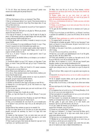 Levanjil Lik
71 Yo di: Kisa nou bezwen plis temwayaj? paske nou
menm nou tande pale de pwòp bouch li.
CHAPIT 23
1 ¶ Tout foul moun yo leve, yo mennen l' bay Pilat.
2 Epi yo te kòmanse akize l, yo t ap di: Nou jwenn nonm sa
a k ap fè nasyon an pèvèti, li pa t bay Seza lajan taks, li t ap
di li se Kris la ki wa.
3 Pilat mande li: Se ou menm ki wa jwif yo? Jezi reponn li:
Se ou menm ki di sa.
4 Lè sa a, Pilat di chèf prèt yo ak pèp la: Mwen pa jwenn
okenn fot nan nonm sa a.
5 Yo t'ap pi fò toujou, yo t'ap di: L'ap fè pèp la fè pèp la
plezi, li t'ap moutre moun yo anpil bagay nan tout peyi Jida
a, depi nan peyi Galile jouk kote sa a.
6 Lè Pilat tande pale sou Galile, li mande si mesye a se yon
moun Galile.
7 Lè li te konnen li te nan jiridiksyon Ewòd, li voye l 'bay
Ewòd, li menm ki te lavil Jerizalèm nan epòk sa a.
8 Lè Ewòd wè Jezi, li te kontan anpil, paske depi lontan li
te anvi wè l, paske li te tande anpil bagay sou li. epi li te
espere wè kèk mirak li te fè.
9 Lè sa a, li poze l' kesyon ak anpil pawòl. men li pa
reponn li anyen.
10 Chèf prèt yo ak dirèktè lalwa yo te kanpe e yo te akize l
avèk fòs.
11 Ewòd ak sòlda li yo pa t' fè l' anyen, yo t'ap pase l' nan
betiz, yo mete l' nan yon bèl rad, epi yo voye l' tounen bay
Pilat.
12 Menm jou sa a, Pilat ak Ewòd te fè zanmi ansanm,
paske anvan yo te nan lènmi yo.
13 Lè Pilat reyini chèf prèt yo, chèf yo ak pèp la.
14 Li di yo: Nou mennen nonm sa a ban mwen, tankou yon
moun k'ap fè pèp la mal.
15 Non, ni Ewòd ankò, paske mwen te voye ou jwenn li.
epi gade, pa gen anyen ki merite lanmò.
16 Se poutèt sa, m'ap pini l', m'ap lage l'.
17 (Paske se nesesite li dwe lage yonn pou yo nan fèt la.)
18 Menm lè a, yo rele byen fò, yo di: Ale nonm sa a, lage
Barabas ban nou.
19 (Yo te jete yo nan prizon pou yon seri revòlt nan vil la
ak pou touye moun.)
20 Pilat te vle lage Jezi, li pale ak yo ankò.
21 Men, yo t'ap rele byen fò, yo t'ap di: Kloure l' sou yon
kwa!
22 Li di yo yon twazyèm fwa: Poukisa, ki mal li fè? Mwen
pa jwenn okenn rezon pou m' mouri nan li.
23 Epi, yo te instantann ak vwa byen fò, yo te mande pou
yo te kloure l sou yon kwa. Epi vwa yo ak chèf prèt yo te
vin pi fò.
24 Epi Pilat te bay santans yo pou yo te mande l la.
25 Epi li te lage moun yo te vle pou yo te jete nan prizon
poutèt revizyon ak asasinay la; men li te lage Jezi nan
volonte yo.
26 Antan yo t'ap mennen l' ale, yo mete men sou yon sèl
Simon, yon moun Sirèn, ki t'ap soti nan peyi a, yo mete
kwa a sou li pou l' te ka pote l' apre Jezi.
27 Epi te gen yon gwo foul moun ak fanm ki t ap suiv li, ki
t ap kriye, yo t ap kriye pou li tou.
28 Men, Jezi vire bò yo, li di yo: Nou menm, medam
Jerizalèm yo, pa kriye pou mwen, kriye pou nou menm ak
pou pitit nou yo.
29 Paske, gade, jou yo ap vini, kote yo pral di:
Benediksyon pou moun ki fè pitit, ak vant ki pa janm fè
pitit, ak manman ki pa janm bay tete.
30 Lè sa a, y'a kòmanse di mòn yo: Tonbe sou nou. ak mòn
yo, kouvri nou.
31 Paske, si yo fè bagay sa yo nan yon pye bwa vèt, ki sa
ki pral fè nan sèk la?
32 Te gen de lòt malfektè tou ki te mennen avè l pou yo
touye l.
33 Epi, lè yo rive kote yo rele Kalvè a, yo kloure l sou kwa
a ansanm ak malfektè yo, youn sou bò dwat, lòt la sou bò
gòch.
34 Jezi di: Papa, padonnen yo. paske yo pa konnen sa y ap
fè. Yo separe rad li, yo tire osò.
35 Epi pèp la te kanpe ap gade. Chèf yo tou t'ap pase l' nan
betiz, yo t'ap di: Li sove lòt moun. Se pou l sove tèt li, si se
Kris la, Bondye chwazi a.
36 Sòlda yo tou pase l nan betiz, yo pwoche bò kote l, yo
ofri l vinèg.
37 Li di: Si ou se wa jwif yo, sove tèt ou.
38 Epi tou, yo te ekri yon sipèskripsyon sou li an lèt grèk,
laten ak ebre: SE WA JWIF YO.
39 Yonn nan malfektè yo te pann yo t'ap pale sou li, li di:
Si ou se Kris la, sove tèt ou ansanm ak nou.
40 Men, lòt la reponn li, li di l': Ou pa gen krentif pou
Bondye, paske ou nan menm kondanasyon an?
41 Epi, nou tout bon vre; Paske, nou resevwa rekonpans ki
merite pou aksyon nou yo, men nonm sa a pa fè anyen ki
mal.
42 Epi li di Jezi: Mèt, sonje m lè w ap antre nan wayòm ou
an.
43 Jezi di li: Sa m'ap di ou la a, se vre wi: jòdi a ou pral avè
m' nan paradi a.
44 Se te apeprè sizyèm èdtan, epi te gen yon fènwa sou
tout tè a jouk nevyèm èdtan.
45 Epi solèy la te fè nwa, e rido tanp lan te chire nan mitan
an.
46 Jezi rele byen fò, li di: Papa , m'ap renmèt lespri m' nan
men ou.
47 Lè kaptenn lan wè sa ki te rive, li fè lwanj Bondye, li di:
Se vre wi, sa a se te yon nonm ki jis.
48 Epi tout pèp ki te rasanble pou wè sa a, yo te wè sa ki te
fèt, yo frape tete yo epi yo tounen.
49 Tout zanmi l yo ansanm ak medam ki t ap suiv li depi
Galile yo te kanpe byen lwen, yo t ap gade bagay sa yo.
50 Epi, gade, te gen yon nonm yo te rele Jozèf, yon
konseye; epi li te yon bon moun, ak yon jis:
51 (Li pa t dakò ak konsèy yo ak aksyon yo te fè yo;) li te
moun lavil Arimate, yon vil jwif yo.
52 Nonm sa a al jwenn Pilat, li mande kò Jezi a.
53 Apre sa, li desann l ', li vlope l' nan twal fin blan, epi li
mete l 'nan yon kavo ki te taye nan wòch, kote yo pa t'
janm mete pèsonn anvan.
54 Epi jou sa a se te preparasyon an, epi jou repo a te rive.
55 Medam ki te vini avèk li depi Galile yo te swiv tou, yo
te wè kavo a ak ki jan yo te mete kò l la.
56 Apre sa, yo tounen, yo prepare epis santi bon ak odè;
epi yo te repoze jou repo a dapre kòmandman an.
53
 
