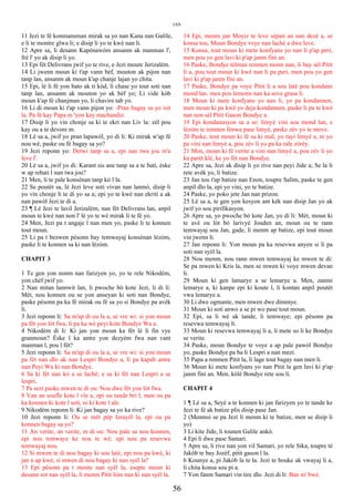 JAN
11 Jezi te fè konmansman mirak sa yo nan Kana nan Galile,
e li te montre glwa li; e disip li yo te kwè nan li.
12 Apre sa, li desann Kapènawòm ansanm ak manman l',
frè l' yo ak disip li yo.
13 Epi fèt Delivrans jwif yo te rive, e Jezi moute Jerizalèm.
14 Li jwenn moun ki t'ap vann bèf, mouton ak pijon nan
tanp lan, ansanm ak moun k'ap chanje lajan yo chita.
15 Epi, lè li fè yon bato ak ti kòd, li chase yo tout soti nan
tanp lan, ansanm ak mouton yo ak bèf yo; Li vide kòb
moun k'ap fè chanjman yo, li chavire tab yo.
16 Li di moun ki t'ap vann pijon yo: -Pran bagay sa yo isit
la. Pa fè kay Papa m 'yon kay machandiz.
17 Disip li yo vin chonje sa ki te ekri nan Liv la: zèl pou
kay ou a te devore m.
18 Lè sa a, jwif yo pran lapawòl, yo di li: Ki mirak w'ap fè
nou wè, paske ou fè bagay sa yo?
19 Jezi reponn yo: Detwi tanp sa a, epi nan twa jou m'a
leve l'.
20 Lè sa a, jwif yo di: Karant sis ane tanp sa a te bati, èske
w ap rebati l nan twa jou?
21 Men, li te pale konsènan tanp kò l la.
22 Se poutèt sa, lè Jezi leve soti vivan nan lanmò, disip li
yo vin chonje li te di yo sa a; epi yo te kwè nan ekriti a ak
nan pawòl Jezi te di a.
23 ¶ Lè Jezi te lavil Jerizalèm, nan fèt Delivrans lan, anpil
moun te kwè nan non l' lè yo te wè mirak li te fè yo.
24 Men, Jezi pa t angaje l nan men yo, paske li te konnen
tout moun.
25 Li pa t bezwen pèsonn bay temwayaj konsènan lèzòm,
paske li te konnen sa ki nan lèzòm.
CHAPIT 3
1 Te gen yon nonm nan farizyen yo, yo te rele Nikodèm,
yon chèf jwif yo.
2 Nan mitan lannwit lan, li pwoche bò kote Jezi, li di li:
Mèt, nou konnen ou se yon anseyan ki soti nan Bondye,
paske pèsonn pa ka fè mirak ou fè sa yo si Bondye pa avèk
li.
3 Jezi reponn li: Sa m'ap di ou la a, se vre wi: si yon moun
pa fèt yon lòt fwa, li pa ka wè peyi kote Bondye Wa a.
4 Nikodèm di li: Ki jan yon moun ka fèt lè li fin vye
granmoun? Èske l ka antre yon dezyèm fwa nan vant
manman l, pou l fèt?
5 Jezi reponn li: Sa m'ap di ou la a, se vre wi: si yon moun
pa fèt nan dlo ak nan Lespri Bondye a, li pa kapab antre
nan Peyi Wa ki nan Bondye.
6 Sa ki fèt nan kò a se lachè; e sa ki fèt nan Lespri a se
lespri.
7 Pa sezi paske mwen te di ou: Nou dwe fèt yon lòt fwa.
8 Van an soufle kote l vle a, epi ou tande bri l, men ou pa
ka konnen ki kote l soti, ni ki kote l ale.
9 Nikodèm reponn li: Ki jan bagay sa yo ka rive?
10 Jezi reponn li: Ou se mèt pèp Izrayèl la, epi ou pa
konnen bagay sa yo?
11 An verite, an verite, m di ou: Nou pale sa nou konnen,
epi nou temwaye ke nou te wè; epi nou pa resevwa
temwayaj nou.
12 Si mwen te di nou bagay ki sou latè, epi nou pa kwè, ki
jan n ap kwè, si mwen di nou bagay ki nan syèl la?
13 Epi pèsonn pa t monte nan syèl la, esepte moun ki
desann sot nan syèl la, li menm Pitit lòm nan ki nan syèl la.
14 Epi, menm jan Moyiz te leve sèpan an nan dezè a, se
konsa tou, Moun Bondye voye nan lachè a dwe leve.
15 Konsa, tout moun ki mete konfyans yo nan li p'ap peri,
men pou yo gen lavi ki p'ap janm fini an.
16 Paske, Bondye tèlman renmen monn nan, li bay sèl Pitit
li a, pou tout moun ki kwè nan li pa peri, men pou yo gen
lavi ki p'ap janm fini an.
17 Paske, Bondye pa voye Pitit li a sou latè pou kondane
mond lan. men pou lemonn nan ka sove grasa li.
18 Moun ki mete konfyans yo nan li, yo pa kondannen,
men moun ki pa kwè yo deja kondannen, paske li pa te kwè
nan non sèl Pitit Gason Bondye a.
19 Epi kondanasyon sa a se: limyè vini sou mond lan, e
lèzòm te renmen fènwa pase limyè, paske zèv yo te move.
20 Paske, tout moun ki fè sa ki mal, yo rayi limyè a, ni yo
pa vini nan limyè a, pou zèv li yo pa ka rale zòrèy.
21 Men, moun ki fè verite a vini nan limyè a, pou zèv li yo
ka parèt klè, ke yo fèt nan Bondye.
22 Apre sa, Jezi ak disip li yo rive nan peyi Jide a; Se la li
rete avèk yo, li batize.
23 Jan tou t'ap batize nan Enon, toupre Salim, paske te gen
anpil dlo la, epi yo vini, yo te batize.
24 Paske, yo poko jete Jan nan prizon.
25 Lè sa a, te gen yon kesyon ant kèk nan disip Jan yo ak
jwif yo sou pirifikasyon.
26 Apre sa, yo pwoche bò kote Jan, yo di li: Mèt, moun ki
te avè ou lòt bò larivyè Jouden an, moun ou te rann
temwayaj sou Jan, gade, li menm ap batize, epi tout moun
vin jwenn li.
27 Jan reponn li: Yon moun pa ka resevwa anyen si li pa
soti nan syèl la.
28 Nou menm, nou rann mwen temwayaj ke mwen te di:
Se pa mwen ki Kris la, men se mwen ki voye mwen devan
li.
29 Moun ki gen lamarye a se lemarye a. Men, zanmi
lemarye a, ki kanpe epi ki koute l, li kontan anpil poutèt
vwa lemarye a.
30 Li dwe ogmante, men mwen dwe diminye.
31 Moun ki soti anwo a se pi wo pase tout moun.
32 Epi, sa li wè ak tande, li temwaye; epi pèsonn pa
resevwa temwayaj li.
33 Moun ki resevwa temwayaj li a, li mete so li ke Bondye
se verite.
34 Paske, moun Bondye te voye a ap pale pawòl Bondye
yo, paske Bondye pa ba li Lespri a nan mezi.
35 Papa a renmen Pitit la, li lage tout bagay nan men li.
36 Moun ki mete konfyans yo nan Pitit la gen lavi ki p'ap
janm fini an. Men, kòlè Bondye rete sou li.
CHAPIT 4
1 ¶ Lè sa a, Seyè a te konnen ki jan farizyen yo te tande ke
Jezi te fè ak batize plis disip pase Jan.
2 (Menmsi se pa Jezi li menm ki te batize, men se disip li
yo)
3 Li kite Jide, li tounen Galile ankò.
4 Epi li dwe pase Samari.
5 Apre sa, li rive nan yon vil Samari, yo rele Sika, toupre tè
Jakòb te bay Jozèf, pitit gason l la.
6 Kounye a, pi Jakòb la te la. Jezi te bouke ak vwayaj li a,
li chita konsa sou pi a.
7 Yon fanm Samari vin tire dlo. Jezi di li: Ban m' bwè.
56
 