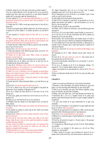JAN
8 (Paske, disip li yo te ale nan vil la pou yo achte manje.)
9 Lè sa a, fanm Samari a di li: Ki jan ou fè, ou se yon jwif,
mande pou bwè nan men mwen ki se yon fanm Samari?
paske jwif yo pa gen rapò ak Samariten yo.
10 Jezi reponn li: Si ou te konnen kado Bondye a, si ou te
konnen ki moun ki di ou ban m' bwè. Ou ta mande l', li ta
ba ou dlo vivan.
11 Fanm lan di li: Mèt, ou pa gen anyen pou w tire ak pi a
byen fon.
12 Eske ou pi gran pase Jakòb, papa nou, ki te ban nou pi a,
li menm ki te bwè ladan l', li menm ak pitit li yo ak bèt li
yo?
13 Jezi reponn li: Nenpòt moun ki bwè dlo sa a va swaf
ankò.
14 Men, nenpòt moun ki bwè nan dlo mwen pral ba li a
p'ap janm swaf dlo; Men, dlo m ap ba li a pral tounen yon
pi dlo k ap koule nan lavi ki pap janm fini an.
15 Fanm lan di li: Mèt, ban m' dlo sa a pou m' pa swaf dlo,
pou m' pa vin tire isit la.
16 Jezi di li: Ale rele mari ou, epi vini isit la.
17 Fanm lan reponn, li di: Mwen pa gen mari. Jezi di li: Ou
byen di mwen pa gen mari.
18 Paske ou te gen senk mari; Men, moun ou genyen
kounye a se pa mari ou.
19 Fanm lan di li: Mèt, mwen konnen ou se yon pwofèt.
20 Zansèt nou yo te adore sou mòn sa a; epi nou di, se
Jerizalèm kote moun dwe adore.
21 Jezi di li: Madanm, kwè mwen, lè a ap rive kote nou
p'ap adore Papa a, ni sou mòn sa a, ni nan Jerizalèm ankò.
22 N'ap adore nou, nou pa konnen sa.
23 Men, lè a rive, e kounye a, lè vrè adoratè yo pral adore
Papa a nan lespri ak nan verite a, paske Papa a ap chèche
moun sa yo pou yo adore l.
24 Bondye se yon Lespri, e moun ki adore l' yo dwe adore
l' nan lespri ak nan verite.
25 Fanm lan di li: Mwen konnen Mesi a, yo rele Kris la, ap
vini.
26 Jezi di li: Se mwen menm ki pale avè w la.
27 Lè sa a, disip li yo vini, yo te sezi paske li t'ap pale ak
fanm nan. oswa, poukisa w'ap pale avè l'?
28 Lè sa a, fanm lan kite krich la, li ale nan vil la, li di
mesye yo:
29 Vini non, gade yon nonm ki te di m tout sa m te fè: se
pa Kris la?
30 Apre sa, yo soti kite lavil la, yo rive jwenn li.
31 Pandan tout tan, disip li yo t'ap lapriyè Jezi, yo t'ap di:
Mèt, manje.
32 Men, li di yo: Mwen gen yon manje nou pa konnen pou
m' manje.
33 Se poutèt sa, disip yo yonn t'ap di lòt: Eske yon moun
pote manje pou li?
34 Jezi di yo: Manje m 'se fè volonte moun ki voye m' lan,
epi fini travay li.
35 Nou pa di: Gen kat mwa ankò, epi rekòt la ap vini?
Gade, m'ap di nou: Leve je nou, gade nan jaden yo; paske
yo blan deja pou rekòlte.
36 Epi, moun ki rekòlte yo resevwa salè, e li ranmase fwi
pou lavi etènèl la, pou moun ki simen yo ak moun ki
rekòlte yo kapab rejwi ansanm.
37 Men pawòl sa a se vre: Youn simen, lòt la rekòlte.
38 Mwen voye nou rekòlte sa nou pa t fè travay la.
39 Anpil Samariten nan vil sa a te kwè nan li paske
madanm nan te di l: Li te di m tout sa m te fè.
40 Lè Samariten yo rive bò kote l', yo mande l' pou l' rete
avèk yo, epi li rete la de jou.
41 Epi anpil lòt te kwè grasa pwòp pawòl li;
42 Epi li di fi a: Koulye a, nou kwè, se pa poutèt sa ou di a,
paske nou menm nou tande l ', epi nou konnen sa a se vre
Kris la, Sovè mond lan.
43 Apre de jou, li pati, li ale nan Galile.
44 Paske, Jezi li menm te temwaye, yon pwofèt pa gen onè
nan peyi l.
45 Lè sa a, lè li rive nan Galile, moun Galile yo resevwa l ',
yo te wè tou sa li te fè nan Jerizalèm nan fèt la, paske yo
menm tou yo te ale nan fèt la.
46 Se konsa, Jezi tounen Kana nan Galile, kote li fè dlo a
diven. Te gen yon gwo chèf ki te malad lavil Kapènawòm.
47 Lè li tande Jezi te soti nan Jide al Galile, li al jwenn li, li
mande l' pou l' desann, pou l' geri pitit gason l', paske li te
nan pwen lanmò.
48 Lè sa a, Jezi di li: Si nou pa wè mirak ak bèl bagay, nou
p'ap kwè.
49 Grannèg la di li: Mèt, desann anvan pitit mwen an
mouri.
50 Jezi di li: Ale non. pitit ou a ap viv. Epi nonm lan te
kwè pawòl Jezi te di l la, li ale.
51 Lè Jezi t'ap desann, domestik li yo vin kontre l', yo di l':
Pitit ou a vivan.
52 Lè sa a, li mande yo ki lè li te kòmanse chanje. Yo
reponn li: -Yè a setyèm èdtan, lafyèv la kite l'.
, papa a te konnen se te nan menm lè a, Jezi te di li: Pitit ou
a vivan.
54 Sa a se dezyèm mirak Jezi te fè lè li te soti nan Jide, nan
Galile.
CHAPIT 5
1 Apre sa, te gen yon fèt jwif yo. Jezi moute Jerizalèm.
2 Kounye a, nan Jerizalèm, bò mache mouton an, gen yon
pisin, yo rele nan lang ebre Betèsda, ki gen senk galri.
3 Nan sa yo te kouche yon gwo foul moun enpotan, avèg,
ki pa, ki cheche, ap tann dlo a deplase.
4 Paske, nan yon sèten tan, yon zanj desann nan basen an,
li boulvèse dlo a. Lè sa a, nenpòt moun ki te antre nan
premye apre boulvèsman nan dlo a te geri nenpòt maladi li
te genyen.
5 Te gen yon nonm ki te gen trantwitan ki te gen yon
enfimite.
6 Lè Jezi wè l' kouche, li vin konnen li te gen anpil tan nan
ka sa a, li di li: Eske ou ta geri?
7 Nonm ki pa gen pouvwa a reponn li: Mèt, mwen pa gen
pesonn lè dlo a bouke pou mete m' nan basen an.
8 Jezi di li: Leve, pran kabann ou, epi mache.
9 Menm lè a, nonm lan geri, li pran kabann li, li mache. Se
te jou repo a.
10 Jwif yo di nonm ki te geri a: -Se jou repo a. Ou pa gen
dwa pote kabann ou.
11 Li reponn yo: Moun ki geri m' lan, li di m': Pran kabann
ou, mache.
12 Lè sa a, yo mande li: Ki moun sa a ki di ou: Pran
kabann ou, epi mache?
13 Men, moun ki te geri a pa t konnen ki moun li te ye,
paske Jezi te kite tèt li ale, yon foul moun te nan kote sa a.
57
 