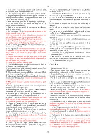 JAN
10 Men, lè frè l yo te monte, li menm tou li te ale nan fèt la,
pa anlèvman, men kòmsadwa an kachèt.
11 Lè sa a, jwif yo t'ap chache l' nan fèt la, yo di: Kote li?
12 Te gen anpil bougonnen nan mitan pèp la konsènan li,
paske gen moun ki t'ap di: Li se yon bon moun. Gen lòt ki
t'ap di: Non. men li twonpe pèp la.
13 Men, pèsonn pa t' pale aklè de li paske yo te pè jwif yo.
14 Vè nan mitan fèt la, Jezi moute nan tanp lan, li t'ap
moutre moun yo anpil bagay.
15 Jwif yo te sezi, yo t'ap di: Ki jan nonm sa a fè konnen
lèt, li pa janm aprann?
16 Jezi reponn yo, li di yo: Se pa mwen ki te moutre m' lan,
men se moun ki voye m' lan.
17 Si yon moun vle fè volonte l, l ap konnen si doktrin nan
soti nan Bondye, oswa si se pa mwen menm ki pale.
18 Moun ki pale poukont li, li chache pwòp glwa pa l.
19 Eske Moyiz te ban nou lalwa, men, pa gen yonn nan
nou ki obeyi lalwa a? Poukisa n'ap chache touye m'?
20 Pèp la reponn, yo di: Ou gen yon move lespri sou ou. Ki
moun ki pral touye ou?
21 Jezi reponn yo: Mwen fè yon sèl travay, e nou tout sezi.
22 Se poutèt sa Moyiz te ban nou sikonsizyon. (Pa paske se
Moyiz, men se pou zansèt yo) epi jou repo a, nou sikonsi
yon moun.
23 Si yon moun sikonsi yon jou repo, pou yo pa vyole
lalwa Moyiz la. Eske nou fache sou mwen paske mwen te
geri yon nonm chak jou repo?
24 Pa jije dapre aparans, men jije jistis.
25 Lè sa a, kèk nan moun lavil Jerizalèm yo t'ap di: Eske se
pa li menm y'ap chache touye a?
26 Men, gade, li pale avèk kran, epi yo pa di l anyen. Èske
chèf yo konnen vre se Kris la menm?
27 Men, nou konnen nonm sa a ki kote l soti, men lè Kris
la va vini, pèsonn pa konnen kote l soti.
28 Lè sa a, Jezi t'ap rele byen fò nan tanp lan, li t'ap moutre
moun yo anpil bagay, li di: Nou tou de konnen m ', epi nou
konnen ki kote mwen soti.
29 Men, mwen konnen l ', paske mwen soti nan li, epi li
voye m'.
30 Lè sa a, yo t'ap chache pran l', men pesonn pa t' mete
men sou li, paske lè li poko rive.
31 Anpil nan pèp la te kwè nan li, yo di: Lè Kris la va vini,
èske l ap fè plis mirak pase sa nonm sa a te fè?
32 Farizyen yo te tande pèp la t'ap bougonnen sou li;
Farizyen yo ak chèf prèt yo voye gad pou pran li.
33 Lè sa a, Jezi di yo: Mwen la avèk nou pou yon ti tan
ankò, epi apre sa m'al jwenn moun ki voye m' lan.
34 N'a chache m', men nou p'ap jwenn mwen.
35 Lè sa a, jwif yo youn di lòt: Ki kote li prale pou nou pa
jwenn li? èske l'ap ale jwenn moun ki gaye nan mitan lòt
nasyon yo, pou l' moutre moun lòt nasyon yo?
36 Ki jan li di sa li te di: N'a chache m', men yo p'ap jwenn
mwen, epi kote mwen ye a, nou pa ka ale?
37 Nan dènye jou a, gwo jou fèt la, Jezi te kanpe, li t'ap
rele byen fò, li di: Si yon moun swaf, se pou l' vin jwenn
mwen, pou l' bwè.
38 Moun ki mete konfyans yo nan mwen, jan sa ekri nan
Liv la di, rivyè dlo vivan ap koule nan vant li.
39 (Men, li t'ap pale sou Lespri a, moun ki kwè nan li yo ta
dwe resevwa: paske Sentespri a pa t 'ankò te bay, paske
Jezi pa t' ankò jwenn glwa.)
40 Lè sa a, anpil nan pèp la, lè yo tande pawòl sa a, di: Sa a
se vre wi: Pwofèt la.
41 Gen lòt ki t'ap di: Sa a se Kris la. Men, gen moun ki t'ap
di: Eske Kris la ap soti nan Galile?
42 Eske se pa sa ki ekri nan Liv la ki di: Kris la soti nan
desandan David la, li soti nan lavil Betleyèm, kote David te
ye a?
43 Se poutèt sa, te gen yon divizyon nan mitan pèp la
poutèt li.
44 Epi kèk nan yo te ta pran l; men pesonn pa t' mete men
sou li.
45 Lè sa a, gad yo pwoche bò kote chèf prèt yo ak farizyen
yo. Yo di yo: -Poukisa nou pa mennen l'?
46 Chèf yo reponn: -Pa janm gen moun ki te pale tankou
nonm sa a.
47 Lè sa a, farizyen yo reponn yo: Eske nou menm tou nou
twonpe tèt nou?
48 Èske gen youn nan chèf yo oswa nan farizyen yo ki te
kwè nan li?
49 Men, pèp sa a ki pa konn lalwa a ap madichonnen.
50 Nikodèm di yo: Moun ki te vin jwenn Jezi nan mitan
lannwit lan, se youn nan yo.
51 Eske lalwa nou an jije yon moun anvan l' tande l', anvan
l' konnen sa l'ap fè?
52 Yo reponn li: Ou menm tou, se Galile? Chèche, gade,
paske pa gen okenn pwofèt ki soti nan peyi Galile.
53 Epi chak moun te ale lakay yo.
CHAPIT 8
1 Jezi ale sou mòn Oliv la.
2 Nan denmen maten, byen bonè, li tounen nan tanp lan,
epi tout pèp la vin jwenn li; Li chita, li moutre yo.
3 Epi, dirèktè lalwa yo ak farizyen yo mennen yon fanm ba
li; epi lè yo te mete l nan mitan an,
4 Yo di li: Mèt, fanm sa a te pran nan adiltè, nan zak la
menm.
5 Lalwa Moyiz la te kòmande nou pou yo kalonnen moun
sa yo ak kout wòch. Men, kisa w ap di?
6 Yo t'ap di sa, yo t'ap tante l' pou yo te ka akize l'. Men,
Jezi bese, li ekri ak dwèt li atè, kòmsi li pa t tande yo.
7 Konsa, lè yo t'ap poze l' kesyon, li leve, li di yo: Moun ki
pami nou ki san peche, se pou l' premye voye wòch sou li.
8 Epi li bese ankò, li ekri atè.
9 Moun ki te tande sa, yo te kondannen pa pwòp konsyans
yo, yo soti youn apre lòt, kòmanse nan pi gran an, menm
nan dènye a.
10 Lè Jezi leve tèt li, li pa wè lòt moun ke fanm nan, li di li:
Madanm, kote moun k'ap akize w' yo ye? èske pèsonn pa
kondannen ou?
11 Li di: -Pa gen moun, Mèt. Jezi di li: Mwen menm tou,
mwen pa kondannen ou: ale, pa peche ankò.
12 Lè sa a, Jezi pale ak yo ankò, li di: Se mwen menm ki
limyè ki sou latè.
13 Farizyen yo di li: Ou rann temwayaj sou tèt ou; dosye
ou pa vre.
14 Jezi reponn yo: Menm si mwen rann temwayaj sou tèt
mwen, men temwayaj mwen an se verite, paske mwen
konnen ki kote mwen soti, ak ki kote mwen ale; men nou
pa ka di ki kote m soti, ni ki kote m prale.
15 Nou jije dapre lachè; Mwen pa jije moun.
60
 