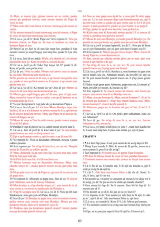 JAN
16 Men, si mwen jije, jijman mwen an se verite, paske
mwen pa poukont mwen, men mwen menm ak Papa ki
voye m nan.
17 Men sa ki ekri nan lalwa w la tou: temwayaj de moun se
verite.
18 Se mwen menm ki rann temwayaj sou tèt mwen, e Papa
ki voye m nan rann temwayaj sou mwen.
19 Lè sa a, yo di li: Kote Papa ou? Jezi reponn li: Nou pa
konnen mwen, ni Papa m. Si nou te konnen m, nou ta
konnen Papa m tou.
20 Pawòl sa yo Jezi te di nan kès tanp lan, pandan li t'ap
moutre moun yo anpil bagay nan tanp lan. paske lè l pa t ko
rive.
21 Lè sa a, Jezi di yo ankò: M'ale, n'a chache m', n'a mouri
nan peche nou yo. Kote m' prale a, nou pa ka ale.
22 Lè sa a, jwif yo di: Eske l'ap touye tèt li? paske li di:
Kote m' prale, nou pa ka vini.
23 Li di yo: -Nou se anba. Mwen soti anwo: nou se moun
ki sou latè; Mwen pa nan mond sa a.
24 Se poutèt sa, mwen te di nou, n ap mouri nan peche nou
yo, paske si nou pa kwè mwen se li menm, n ap mouri nan
peche nou yo.
25 Lè sa a, yo di li: Ki moun ou ye? Jezi di yo: Menm sa
mwen te di nou depi nan konmansman an.
26 Mwen gen anpil bagay pou m' di nou, pou m' jije nou.
Men, moun ki voye m' lan se verite. e m ap di lemonn sa m
te tande pale de li yo.
27 Yo pa t konprann li t ap pale ak yo konsènan Papa a.
28 Lè sa a, Jezi di yo: Lè n'a leve Moun Bondye voye nan
lachè a, lè sa a n'a konnen se mwen menm ki li a, epi mwen
pa fè anyen poukont mwen. Men, jan Papa m te anseye m,
mwen di bagay sa yo.
29 Moun ki voye m' lan la avèk mwen. paske mwen toujou
fè sa ki fè l plezi.
30 Pandan l t ap di pawòl sa yo, anpil moun te kwè nan li.
31 Lè sa a, Jezi di jwif ki te kwè nan li yo: Si nou kenbe
pawòl mwen an, nou se disip mwen vre.
32 Epi n ap konnen verite a, epi laverite a ap fè nou lib.
33 Yo reponn li: -Nou se desandan Abraram, nou pa t janm
esklav pèsonn.
34 Jezi reponn yo: Sa m'ap di nou la a, se vre wi: Nenpòt
moun ki fè peche se esklav peche.
35 Men, domestik la pa rete nan kay la pou tout tan, men
Pitit la rete pou tout tan.
36 Si Pitit la fè nou lib, n'a lib tout bon vre.
37 Mwen konnen nou se desandan Abraram; Men, nou
chache touye m ', paske pawòl mwen an pa gen plas nan
nou.
38 M ap pale sa m te wè ak Papa m, epi nou fè sa nou te wè
ak papa nou.
39 Yo reponn li: Abraram se papa nou. Jezi di yo: Si nou te
pitit Abraram, nou ta fè travay Abraram.
40 Men koulye a, n'ap chache touye m ', yon nonm ki te di
nou verite a, sa mwen te tande pale de Bondye a.
41 N'ap fè sa papa nou fè. Lè sa a, yo di li: Nou pa fèt nan
fònikasyon. nou gen yon sèl Papa, Bondye.
42 Jezi di yo: Si Bondye te papa nou, nou ta renmen mwen,
paske mwen soti, mwen soti nan Bondye. Mwen pa soti
poukont mwen, men se li menm ki voye m'.
43 Poukisa nou pa konprann pawòl mwen? menm paske
nou pa ka tande pawòl mwen an.
44 Nou se nan papa nou dyab la, e nou pral fè dezi papa
nou an. Li te yon ansasen depi nan konmansman an, epi li
pa rete nan verite a, paske pa gen verite nan li. Lè li di yon
manti, li pale poukont li, paske se yon mantè, li se papa l'.
45 Epi, paske m ap di nou laverite, nou pa kwè m.
46 Kilès nan nou ki konvenk mwen peche? E si mwen di
verite a, poukisa nou pa kwè mwen?
47 Moun ki soti nan Bondye yo tande pawòl Bondye yo. Se
poutèt sa, nou pa koute yo, paske nou pa soti nan Bondye.
48 Lè sa a, jwif yo pran lapawòl, yo di l': -Nou pa di byen
ou se yon Samariten, epi ou gen yon move lespri sou li?
49 Jezi reponn li: Mwen pa gen move lespri. Men, mwen fè
lwanj Papa m, e nou dezonore m.
50 Epi, mwen pa chèche pwòp glwa pa m nan: gen yon
moun k ap chèche e ki jije.
51 Sa m'ap di nou la a, se vre wi: Si yon moun kenbe
pawòl mwen an, li p'ap janm wè lanmò.
52 Lè sa a, jwif yo di li: Koulye a, nou konnen ou gen yon
move lespri sou ou. Abraram mouri, ak pwofèt yo; epi ou
di: Si yon moun kenbe pawòl mwen an, li p'ap janm goute
lanmò.
53 Eske ou pi gran pase Abraram, papa nou an, ki mouri a?
Men, pwofèt yo mouri. Ki moun ou fè?
54 Jezi reponn li: Si mwen onore tèt mwen, onè mwen pa
anyen. sou moun nou di se Bondye nou an.
55 Men, nou pa konnen li; Men, mwen konnen l'. Si m' ta
di mwen pa konnen l', m'ap bay manti tankou nou. Men,
mwen konnen l', mwen kenbe pawòl li.
56 Abraram, papa ou, te kontan wè jou m' lan, li wè l', li
kontan.
57 Lè sa a, jwif yo di li: Ou poko gen senkantan, èske ou
wè Abraram?
58 Jezi di yo: Sa m'ap di nou la a, se vre wi: Anvan
Abraram te fèt, mwen la.
59 Lè sa a, yo pran wòch pou yo jete l ', men Jezi kache tèt
li, li soti nan tanp lan, li pase nan mitan yo, epi li pase.
CHAPIT 9
1 ¶ Lè Jezi t'ap pase, li wè yon nonm ki te avèg depi li fèt.
2 Disip li yo mande li: Mèt, ki moun ki fè peche, nonm sa a
oswa paran li, pou li te fèt avèg?
3 Jezi reponn li: Ni nonm sa a, ni paran li pa fè peche.
4 M' dwe fè travay moun ki voye m' lan, pandan lajounen.
5 Toutotan mwen nan monn nan, mwen se limyè nan monn
nan.
6 Lè li fin di sa, li krache atè, li fè ajil ak krache a, epi li
vide je avèg la ak ajil la.
7 Li di l': -Ale lave nan basen Siloe a (ki vle di: Sent). Li
ale, li lave, epi li vin wè.
8 Se poutèt sa, vwazen yo ansanm ak moun ki te deja wè li
te avèg, yo di: Se pa sa a ki te chita ap mande charite?
9 Gen moun ki t'ap di: Se li menm. Gen lòt ki t'ap di: Li
menm jan ak li.
10 Se poutèt sa yo di li: Ki jan je ou yo louvri?
11 Li reponn, li di: Yon nonm yo rele Jezi te fè ajil, li vide
je m ', epi li di m': Ale nan basen Siloe a, epi lave.
12 Lè sa a, yo mande li: Kote li? Li di: Mwen pa konnen.
13 Yo mennen nonm ki te avèg nan tan lontan bay farizyen
yo.
14 Epi, se te yon jou repo lè Jezi fè ajil la, li louvri je l.
61
 