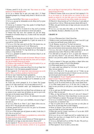 JAN
9 Konsa, pawòl li te di a rive vre: Nan moun ou te ban
mwen yo, mwen pa pèdi yonn.
10 Lè sa a, Simon Pyè te gen yon nepe rale l, li frape
domestik granprèt la, li koupe zòrèy dwat li. Sèvitè a te rele
Malkis.
11 Lè sa a, Jezi di Pyè: Mete nepe ou nan djenn li.
12 Lè sa a, gwoup la, kòmandan an ak ofisye jwif yo pran
Jezi, yo mare l'.
13 Anvan sa, li mennen l' bay Ana. paske li te bòpè Kayif,
ki te granprèt la menm ane a.
14 Kounye a, Kayif se li menm ki te bay jwif yo konsèy
pou l te nesesè pou yon sèl moun te mouri pou pèp la.
15 Simon Pyè t'ap swiv Jezi ansanm ak yon lòt disip.
Granprèt la te konnen disip sa a, li antre avèk Jezi nan palè
granprèt la.
16 Men, Pyè te kanpe devan pòt la deyò. Lè sa a, lòt disip
sa a, ki te konnen nan granprèt la, li pale ak nonm ki te
veye pòt la, li fè Pyè antre.
17 Lè sa a, fi ki t'ap veye pòt la di Pyè: Ou menm tou, ou
pa yonn nan disip nonm sa a? Li di: Mwen pa la.
18 Domestik yo ak ofisye yo te kanpe la, ki te limen dife ak
chabon. paske te fè frèt. Yo t'ap chofe kò yo. Pyè kanpe la
avèk yo, li t'ap chofe kò l'.
19 Lè sa a, granprèt la mande Jezi konsènan disip li yo ak
sou doktrin li yo.
20 Jezi reponn li: Mwen te pale ak lemonn. Mwen te toujou
anseye nan sinagòg la ak nan tanp lan, kote jwif yo toujou
ale; epi an kachèt mwen pa di anyen.
21 Poukisa w'ap mande m'? Mande moun ki tande m' yo, sa
m' te di yo: gade, yo konnen sa m' te di.
22 Epi, lè li fin di sa, youn nan ofisye ki te la yo frape Jezi
ak pla men l, li di: Ou reponn granprèt la konsa?
23 Jezi reponn li: Si m' pale mal, rann temwayaj sou sa ki
mal la. Men, si sa byen, poukisa w'ap bat mwen?
24 Ans te voye l mare kay Kayif, granprèt la.
25 Simon Pyè te kanpe, li t'ap chofe kò l'. Yo di li: Ou
menm tou, ou pa yonn nan disip li yo? Li demanti sa, li di:
Mwen pa la.
26 Yonn nan sèvitè granprèt la, ki te fanmi Pyè koupe
zòrèy li, di: Eske mwen pa t 'wè ou nan jaden an avè l'?
27 Lè sa a, Pyè demanti ankò: epi imedyatman kòk la
chante.
28 Lè sa a, yo mennen Jezi soti Kayif nan sal jijman an. epi
yo menm yo pa t antre nan sal jijman an, pou yo pa ta sal;
men pou yo ka manje manje Delivrans lan.
29 Pilat soti al jwenn yo, li di yo: Ki akizasyon nou pote
sou nonm sa a?
30 Yo reponn li: Si li pa t yon malfektè, nou pa ta lage l'
nan men ou.
31 Lè sa a, Pilat di yo: Pran l', jije l' dapre lalwa nou an.
Jwif yo di li: Nou pa gen dwa touye pèsonn.
32 Konsa, pawòl Jezi te di a te rive vre, pou l te fè konnen
ki lanmò li ta dwe mouri.
33 Lè sa a, Pilat antre nan sal jijman an ankò, li rele Jezi, li
di li: Ou se wa jwif yo?
34 Jezi reponn li: Ou di bagay sa a poukont ou, osinon èske
lòt moun te di ou sa sou mwen?
35 Pilat reponn li: Eske se jwif mwen ye? Pwòp nasyon ou
ak chèf prèt yo te lage ou nan men mwen. Kisa ou fè?
36 Jezi reponn li: Wayòm mwen an pa soti nan lemonn. Si
wayòm mwen an te sou lemonn, sèvitè m' yo ta goumen
pou yo pa lage m' nan men jwif yo. Men koulye a, wayòm
mwen an pa soti isit la.
37 Pilat di l' konsa: Eske ou se yon wa? Jezi reponn li: Ou
di se wa mwen ye. Se pou rezon sa a mwen te fèt, e se
poutèt sa mwen te vin sou latè, pou m te rann temwayaj
sou verite a. Tout moun ki nan verite a tande vwa mwen.
38 Pilat di li: Kisa laverite ye? Lè li fin di sa, li soti ankò al
jwenn jwif yo, li di yo: Mwen pa jwenn okenn defo nan li.
39 Men, nou gen koutim pou m lage yonn pou nou pou fèt
Delivrans lan.
40 Lè sa a, yo tout pran rele ankò, yo di: Pa nonm sa a,
men Barabas. Koulye a, Barabas te yon vòlè.
CHAPIT 19
1 Lè sa a, Pilat pran Jezi, li bat li byen bat.
2 Sòlda yo trese yon kouwòn pikan, yo mete l sou tèt li, epi
yo mete yon rad koulè wouj violèt sou li.
3 Li di: Bonjou, wa jwif yo! Yo bat li ak men yo.
4 Pilat soti ankò, li di yo: Gade, mwen mennen l 'bay nou,
pou nou ka konnen mwen pa jwenn okenn fot nan li.
5 Lè sa a, Jezi soti, li te gen yon kouwòn pikan an ak yon
rad koulè wouj violèt. Pilat di yo: Men nonm lan!
6 Lè chèf prèt yo ak gad yo wè l', yo pran rele: Kloure l'
sou yon kwa, kloure l' sou yon kwa. Pilat di yo: Pran li,
kloure l sou yon kwa, paske mwen pa jwenn okenn fot nan
li.
7 Jwif yo reponn li: Nou gen yon lalwa, e dapre lalwa nou
an li dwe mouri, paske li fè tèt li Pitit Bondye.
8 Lè Pilat tande pawòl sa a, li te pè plis;
9 Li antre ankò nan tribinal la, li di Jezi: Ki kote ou ye?
Men, Jezi pa reponn li.
10 Lè sa a, Pilat di li: Ou pa pale avè m '? Eske ou pa
konnen mwen gen pouvwa pou m' kloure ou sou yon kwa,
epi mwen gen pouvwa pou m' lage ou?
11 Jezi reponn li: Ou pa t 'kapab genyen okenn pouvwa sou
mwen si li pa t' ba ou soti anwo a.
12 Depi lè sa a, Pilat t'ap chache lage l'. Men, jwif yo rele
byen fò, yo di: Si ou kite nonm sa a ale, ou pa zanmi Seza.
13 Lè Pilat tande pawòl sa a, li fè Jezi soti, li chita sou
fotèy la nan yon kote yo rele pave a, men nan lang ebre a,
Gabata.
14 Se te prèt pou fèt Delivrans lan, sou sizyèm lè a. Li di
jwif yo: Men wa nou an!
15 Men, yo t'ap rele byen fò: Ale avè l', ale avè l', kloure l'
sou yon kwa. Pilat di yo: Eske m'ap kloure wa nou sou yon
kwa? Chèf prèt yo reponn: Nou pa gen lòt wa pase Seza.
16 Lè sa a, li renmèt li bay yo pou yo te kloure sou kwa a.
Yo pran Jezi, yo mennen l' ale.
17 Epi li te pote kwa li ale nan yon kote yo rele plas zo
bwa tèt la, ki nan lang ebre yo rele Gòlgota.
18 Kote yo kloure l sou yon kwa, ak de lòt ansanm avè l,
yonn sou chak bò, ak Jezi nan mitan.
19 Pilat ekri yon tit, li mete l sou kwa a. E sa te ekri: JEZI
NAZARET, WA JWIF YO.
20 Lè sa a, tit sa a te li anpil nan jwif yo: paske kote yo te
kloure Jezi sou kwa a te toupre lavil la, epi li te ekri nan
lang ebre, grèk ak Latin.
21 Lè sa a, chèf prèt jwif yo di Pilat: Pa ekri: Wa jwif yo.
Men, li te di: Mwen se wa jwif yo.
22 Pilat reponn li: Sa m' te ekri a, mwen ekri.
68
 