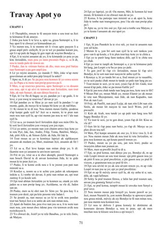 Travay Apot yo
CHAPIT 1
1 O Theophilis, mwen te fè ansyen trete a sou tout sa Jezi
te kòmanse fè ak anseye.
2 Jiska jou kote li te leve a, apre sa, grasa Sentespri a, li te
bay apot li te chwazi yo kòmandman yo.
3 Yo menm tou, li te montre tèt li vivan apre pasyon li a
grasa anpil prèv enfayib, lè yo te wè yo pandan karant jou,
epi li t ap pale de bagay ki gen rapò ak wayòm Bondye a.
4 Epi, li te reyini ansanm ak yo, li te kòmande yo pou yo pa
kite Jerizalèm, men pou yo tann pwomès Papa a, sa li di,
nou te tande pale de mwen an.
5 Paske, Jan te vrèman batize ak dlo; men nou pral batize
nan Sentespri a pa gen anpil jou.
6 Lè yo reyini ansanm, yo mande l': Mèt, èske w'ap mete
gouvènman an ankò pou pèp Izrayèl la ankò?
7 Apre sa, li di yo: Se pa pou nou konnen lè yo oswa sezon
yo, ke Papa a te mete nan pwòp pouvwa pa li.
8 Men, n ap resevwa pouvwa, apre Sentespri a va desann
sou nou, epi n ap sèvi m temwen nan Jerizalèm, nan tout
Jide, ak nan Samari, ak nan dènye bout tè a.
9 Epi, lè l te fin di bagay sa yo, pandan yo t ap gade, li te
leve; e yon nwaj te resevwa l' devan je yo.
10 Epi pandan yo te fikse je yo nan syèl la pandan l t ap
monte, gade, de mesye ki te kanpe bò kote yo ak rad blan;
11 Ki moun ki te di tou: Nou menm moun Galile, poukisa
n'ap kanpe gade syèl la? Jezi sa a menm, ki te pran nan
men nou nan syèl la, ap vini menm jan nou te wè l 'ale nan
syèl la.
12 Lè sa a, yo tounen lavil Jerizalèm depi sou mòn Oliv la,
ki soti lavil Jerizalèm yon vwayaj yon jou repo.
13 Lè yo antre, yo moute nan yon chanm anwo kay kote yo
te rete Pyè, Jak, Jan, Andre, Filip, Toma, Batèlmi, Matye,
Jak, pitit Alfe a, ak Simon Zelòt. ak Jida, frè Jak la.
14 Tout moun sa yo te kontinye lapriyè ak siplikasyon
ansanm ak medam yo, Mari, manman Jezi, ansanm ak frè l
yo.
15 Lè sa a, Pyè leve kanpe nan mitan disip yo, li di:
(kantite non yo ansanm te anviwon sanven).
16 Frè m yo, vèsè sa a te dwe akonpli, pawòl Sentespri a
nan bouch David te di anvan konsènan Jida, ki te gide
moun ki te pran Jezi yo.
17 Paske, li te konte avèk nou e li te jwenn yon pati nan
ministè sa a.
18 Koulye a, nonm sa a te achte yon jaden ak rekonpans
inikite a. Li tonbe tèt devan, li pete nan mitan an, epi tout
zantray li yo koule soti.
19 Epi tout abitan Jerizalèm yo te konnen sa; otank yo rele
jaden sa a nan pwòp lang yo, Aceldama, sa vle di, Jaden
san an.
20 Paske, men sa ki ekri nan liv Sòm yo: Se pou kay li a
tounen yon dezè, epi pa kite pesonn rete ladan l.
21 Se poutèt sa, nan mesye sa yo ki te avèk nou pandan
tout tan Senyè Jezi a te antre ak soti nan mitan nou,
22 Apati de batèm Jan, pou rive nan jou sa a, li te wete nan
men nou, yon moun dwe òdone pou vin temwen avèk nou
rezirèksyon li.
23 Yo chwazi de, Jozèf yo te rele Basabas, yo te rele Jistis,
ak Matyas.
24 Epi yo lapriyè, yo di: Ou menm, Mèt, ki konnen kè tout
moun, fè konnen si ou chwazi nan de sa yo.
25 Konsa, li ka patisipe nan ministè sa a ak apot la, kote
Jida te tonbe nan transgresyon, pou l ka ale nan pwòp plas
pa l.
26 Apre sa, yo te tire osò yo; Epi osò a tonbe sou Matyas; e
yo te konte l ansanm ak onz apot yo.
CHAPIT 2
1 Epi, lè jou Pannkòt la te rive nèt, yo tout te ansanm nan
yon sèl kote.
2 Menm lè a, yon bri soti nan syèl la te soti tankou yon
gwo van k ap koule, e li te plen tout kay kote yo te chita a.
3 Epi yo te parèt lang fann tankou dife, epi li te chita sou
yo chak.
4 Epi yo tout te ranpli ak Sentespri a, e yo te kòmanse pale
lòt lang, jan Lespri a te ba yo pou yo pale.
5 Te gen jwif ki t'ap viv Jerizalèm, moun ki t'ap sèvi
Bondye, ki te soti nan tout nasyon ki anba syèl la.
6 Kounye a, lè yo tande bri sa a, foul moun yo te rasanble,
yo te sezi paske chak moun te tande yo pale nan lang pa yo.
7 Tout moun te sezi, yo te sezi, youn t'ap di lòt: Gade, tout
moun k'ap pale, èske se pa moun Galile yo?
8 Epi ki jan nou chak tande nan lang pa nou, kote nou te fèt?
9 Moun Pati yo, moun Medi yo, moun Elamit yo ak moun
ki rete nan Mezopotami, nan Jide, ak nan Kapadòs, nan
Pon ak nan Lazi.
10 Friji, ak Panfili, nan peyi Lejip, ak nan zòn Libi nan zòn
Sirèn, ak moun lòt nasyon ki nan lavil Wòm, jwif ak
pwoselit.
11 Krèt ak Arab, nou tande yo ap pale nan lang nou bèl
bagay Bondye fè yo.
12 Yo tout te sezi, yo te gen dout, youn t'ap di lòt: Kisa sa
vle di?
13 Gen lòt ki t'ap pase nan betiz, yo t'ap di: Mesye sa yo
plen diven tou nèf.
14 Men, Pyè kanpe ansanm ak onz yo, li leve vwa li, li di
yo: Nou menm moun Jide ak nou tout ki rete Jerizalèm, se
pou nou konnen sa, epi koute pawòl mwen yo.
15 Paske, moun sa yo pa sou, jan nou kwè, paske se
twazyèm èdtan nan jounen an.
16 Men, men sa pwofèt Joyèl te di a.
17 Epi, se pral konsa, nan dènye jou yo, Bondye di, m ap
vide Lespri mwen an sou tout moun: epi pitit gason nou yo
ak pitit fi nou yo pral pwofetize, e jèn gason nou yo pral fè
vizyon, e granmoun nou yo pral fè rèv. :
18 Epi sou sèvitè m yo ak sou sèvant mwen yo, m ap vide
Lespri m nan jou sa yo; epi yo pral pwofetize:
19 Epi m ap fè mèvèy anwo syèl la, ak siy anba tè a; san,
dife, ak vapè lafimen:
20 Solèy la pral tounen fènwa, e lalin lan pral tounen san,
anvan jou grannèg Senyè a rive.
21 Epi, se pral konsa, nenpòt moun ki envoke non Senyè a
pral sove.
22 Nou menm moun pèp Izrayèl yo, koute pawòl sa yo.
Jezi, moun Nazarèt la, yon nonm Bondye te apwouve pami
nou grasa mirak, mèvèy ak siy Bondye te fè nan mitan nou,
jan nou menm nou konnen tou.
23 Lè nou te delivre l grasa konsèy ki detèmine ak
konesans davans Bondye a, nou te pran, epi ak men
mechan nou te kloure sou kwa a epi touye l.
71
 