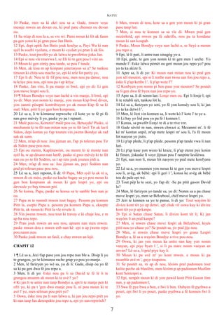 MATYE
10 Paske, men sa ki ekri sou sa a: Gade, mwen voye
mesaje mwen an devan ou, ki pral pare chemen ou devan
ou.
11 Sa m'ap di nou la a, se vre wi: Pami moun ki fèt ak fanm
pa gen yonn ki pi gran pase Jan Batis.
12 Epi, depi epòk Jan Batis jouk koulye a, Peyi Wa ki nan
syèl la soufri vyolans, e moun ki vyolan yo pran li ak fòs.
13 Paske, tout pwofèt yo ak lalwa te pwofetize jiska Jan.
14 Epi si nou vle resevwa l, se Eli ki te gen pou l vini an.
15 Moun ki gen zòrèy pou tande, se pou l' tande.
16 Men, ak kisa m ap konpare jenerasyon sa a? Se tankou
timoun ki chita sou mache yo, epi ki rele lòt parèy yo,
17 Epi li di: Nou te fè fif pou nou, men nou pa danse; nou
te kriye pou nou, epi nou pa t ap kriye.
18 Paske, Jan vini, li pa manje ni bwè, epi yo di: Li gen
yon move lespri sou li.
19 ¶ Moun Bondye voye nan lachè a vin manje, li bwè, epi
yo di: Men yon nonm ki manje, yon moun k'ap bwè diven,
yon zanmi pèseptè kontribisyon yo ak moun k'ap fè sa ki
mal. Men, pitit li yo gen bon konprann.
20 Lè sa a, li te kòmanse repwoche vil kote yo te fè pi fò
nan gwo mèvèy li yo, paske yo pa t repanti.
21 Malè pou ou, Korazin! malè pou ou, Betsayda! Paske, si
mechanste ki te fèt nan mitan nou yo te fèt lavil Tir ak lavil
Sidon, depi lontan yo t'ap tounen vin jwenn Bondye ak rad
sak ak sann.
22 Men, m'ap di nou: Jou jijman an, l'ap pi toleran pou Tir
ak Sidon pase pou nou.
23 Epi ou menm, Kapènawòm, ou menm ki te monte nan
syèl la, w ap desann nan lanfè, paske si gwo mèvèy ki te fèt
nan ou yo te fèt Sodòm, sa t ap rete jouk jounen jòdi a.
24 Men, m'ap di nou sa: Jou jijman an, peyi Sodòm nan
pral pi toleran pase pou nou.
25 Lè sa a, Jezi reponn, li di: O Papa, Mèt syèl la ak tè a,
mwen di ou mèsi, paske ou kache bagay sa yo pou moun ki
gen bon konprann ak moun ki gen lespri yo, epi ou
devwale yo bay timoun piti.
26 Se konsa, Papa, paske se konsa sa te sanble bon nan je
ou.
27 Papa m te renmèt mwen tout bagay. Pesonn pa konnen
Pitit la, esepte Papa a. pesonn pa konnen Papa a, eksepte
Pitit la, ak moun ki Pitit la vle revele li.
28 Vin jwenn mwen, nou tout ki travay e ki chaje lou, e m
ap ba nou repo.
29 Pran jouk mwen an sou nou, aprann nan men mwen.
paske mwen dou e mwen enb nan kè: epi n ap jwenn repo
pou nanm nou.
30 Paske jouk mwen an fasil, e chay mwen an lejè.
CHAPIT 12
1 ¶ Lè sa a, Jezi t'ap pase yon jou repo nan ble a. Disip li yo
te grangou, yo te kòmanse rache grap yo pou yo manje.
2 Men, lè farizyen yo wè sa, yo di li: Gade, disip ou yo fè
sa ki pa gen dwa fè jou repo a.
3 Men, li di yo: Eske nou pa li sa David te fè lè li te
grangou ansanm ak moun ki te avè l' yo?
4 Ki jan li te antre nan tanp Bondye a, epi li te manje pen ki
ofri yo, ki pa t 'gen dwa manje pou li, ni pou moun ki te
avè l' yo, men sèlman pou prèt yo?
5 Oswa, èske nou pa li nan lalwa a, ki jan jou repo prèt yo
ki nan tanp lan derespekte jou repo a, epi yo san repwòch?
6 Men, mwen di nou, kote sa a gen yon moun ki pi gran
pase tanp lan.
7 Men, si nou te konnen sa sa vle di: Mwen pral gen
mizèrikòd, epi mwen pa fè sakrifis, nou pa ta kondane
moun ki san koupab.
8 Paske, Moun Bondye voye nan lachè a, se Seyè a menm
jou repo a.
9 Epi, lè li pati, li antre nan sinagòg yo a.
10 Epi, gade, te gen yon nonm ki te gen men l seche. Yo
mande l': Eske lalwa pèmèt ou geri moun jou repo yo? pou
yo ta ka akize li.
11 Apre sa, li di yo: Ki moun nan mitan nou ki pral gen
yon sèl mouton, epi si li tonbe nan twou san fon jou repo a,
èske li p'ap kenbe l ', li p'ap wete l'?
12 Konbyen yon nonm pi bon pase yon mouton? Se poutèt
sa li gen dwa fè byen nan jou repo yo.
13 Apre sa, li di nonm lan: Lonje men ou. Epi li lonje l; epi
li te retabli nèt, tankou lòt la.
14 Lè sa a, farizyen yo soti, yo fè yon konsèy sou li, ki jan
yo ta ka detwi l '.
15 Men, lè Jezi vin konnen sa, li wete kò l' kote l' te ye a.
16 Li bay yo lòd pou yo pa fè l konnen l.
17 Konsa, sa pwofèt Ezayi te di a te rive vre.
18 Gade sèvitè m nan, mwen chwazi a; Mezanmi m', li fè
kè m' kontan anpil, m'ap mete lespri m' sou li, l'a fè moun
lòt nasyon yo jistis.
19 Li p'ap plede, li p'ap plede. pesonn p'ap tande vwa li nan
lari.
20 Li p'ap kase yon wozo ki kraze, li p'ap etenn pye koton
ki fimen, jiskaske li voye jijman pou l' ranpòte laviktwa.
21 Epi, nan non li, moun lòt nasyon yo pral mete konfyans
yo.
22 Lè sa a, yo mennen yon moun ki te gen yon move lespri
sou li, avèg, ak bèbè: epi li geri l ', konsa ke avèg ak bèbè
tou de pale epi wè.
23 Tout pèp la te sezi, yo t'ap di: -Se pa pitit gason David
la?
24 Men, lè farizyen yo tande sa, yo di: Nonm sa a pa chase
move lespri yo, men se Bèlzeboul, chèf move lespri yo.
25 Jezi te konnen sa yo te panse, li di yo: Tout wayòm ki
divize kont tèt yo ap detwi. epi chak vil oswa kay ki divize
kont tèt yo p ap kanpe.
26 Epi si Satan chase Satan, li divize kont tèt li; Ki jan
wayòm li an pral kanpe?
27 Men, si mwen chase move lespri ak Bèlzeboul, kiyès
pitit nou yo chase yo? Se poutèt sa, yo pral jije nou.
28 Men, si mwen chase move lespri yo grasa Lespri
Bondye a, lè sa a wayòm Bondye a rive pou nou.
29 Oswa, ki jan yon moun ka antre nan kay yon nonm
vanyan, epi piye byen l ', si li pa mare nonm vanyan an
anvan? Lè sa a, li pral piye kay li.
30 Moun ki pa avè m' yo kont mwen. e moun ki pa
rasanble avè m ', gaye toupatou.
31 Se poutèt sa, m ap di nou, lèzòm pral padonnen tout
kalite peche ak blasfèm, men lèzòm p ap padonnen blasfèm
kont Sentespri a.
32 Epi, nenpòt moun ki di yon pawòl kont Pitit Gason lòm
nan, y ap padonnen l;
33 Swa fè pye bwa a bon, e fwi li bon. Oubyen fè pyebwa a
pouri, epi fwi li yo pouri, paske pyebwa a fè konnen fwi li
yo.
7
 