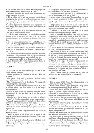 Travay Apot yo
16 Epi nan sa m ap egzèse tèt mwen, pou m toujou gen yon
konsyans ki san ofans devan Bondye ak lèzòm.
17 Koulye a, apre anpil ane, mwen te vin pote chamos bay
nasyon mwen an, ak ofrann.
18 Lè sa a, kèk jwif ki soti nan pwovens Lazi te jwenn
mwen pirifye nan tanp lan, ni nan foul moun, ni nan twoub.
19 Ki moun ki ta dwe la devan ou, e ki ta dwe opoze, si yo
te gen yon bagay kont mwen.
20 Osinon, se pou moun sa yo ki isit la di, si yo jwenn yon
move bagay nan mwen, pandan mwen te kanpe devan
konsèy la,
21 Si se pa yon sèl vwa, m'ap rele kanpe nan mitan yo: Jòdi
a nou rele m' sou rezirèksyon mò yo.
22 Lè Feliks tande bagay sa yo, li te gen plis konesans sou
chemen sa a, li ranvwaye yo, epi li di: Lè Lizyas,
kòmandan an chèf la, va desann, m ap konnen tou sa ou te
fè a.
23 Epi li te kòmande yon kaptenn pou l kenbe Pòl, epi pou
l kite l gen libète, e pou l pa t anpeche pèsonn nan zanmi l
sèvi l oswa vin jwenn li.
24 Kèk jou apre sa, lè Feliks rive ak Drisil, madanm li, ki
te yon Juif, li voye chache Pòl, li tande l konsènan lafwa
nan Kris la.
25 Epi pandan li t ap diskite sou jistis, tanperans ak jijman
k ap vini an, Feliks te tranble, epi li di: Ale pou fwa sa a;
Lè mwen gen yon bon sezon, mwen pral rele pou ou.
26 Li te espere tou pou Pòl te ba l lajan pou l te ka lage l.
27 Men, dezan apre, Pòs Festis antre nan chanm Feliks la.
Feliks te vle fè jwif yo plezi, li kite Pòl nan prizon.
CHAPIT 25
1 ¶ Lè Festis rive nan pwovens lan, apre twa jou, li soti
Sezare, li moute Jerizalèm.
2 Lè sa a, granprèt la ak chèf jwif yo pale avè l' kont Pòl,
yo mande l':
3 Li te mande l' favè pou l' voye chache l' lavil Jerizalèm,
pou l' te ka tann pou l' touye l'.
4 Men Festis reponn li: Yo ta dwe kenbe Pòl Sezare, e li
menm li ta pral ale la yon ti tan.
5 Se poutèt sa, moun ki kapab nan mitan nou yo di, se pou
yo desann avè m ', epi akize nonm sa a, si gen nenpòt
mechanste nan li.
6 Apre li fin pase dis jou nan mitan yo, li desann Sezare.
Nan denmen, li chita sou fotèy la, li bay lòd pou yo
mennen Pòl.
7 Lè Jezi rive, jwif ki te desann soti Jerizalèm yo te kanpe
bò kote l', yo t'ap plenyen kont Pòl, yo pa t' kapab pwouve.
8 Pandan li t'ap reponn tèt li: Ni kont lalwa jwif yo, ni kont
tanp lan, ni kont Seza ankò, mwen pa fè anyen.
9 Men Festis, ki te vle fè jwif yo plezi, reponn Pòl, li di:
Èske w ta vle monte Jerizalèm pou yo jije l devan m pou
bagay sa yo?
10 Lè sa a, Pòl di: Mwen kanpe nan tribinal Seza a, kote yo
ta dwe jije mwen.
11 Paske, si mwen se yon ofans, oswa si mwen fè yon
bagay ki merite lanmò, mwen pa refize mouri. Mwen lanse
apèl bay Seza.
12 Lè sa a, Festis te fin pale ak konsèy la, li di: Eske ou te
fè apèl devan Seza? W'a al jwenn Seza.
13 Apre kèk jou, wa Agripa ak Berenis rive Sezare pou yo
salye Festis.
14 ¶ Lè yo pase anpil jou, Festis fè wa a konnen kòz Pòl, li
di l' konsa: Feliks kite yon nonm nan prizon.
15 ¶ Lè m' te Jerizalèm, chèf prèt yo ak chèf fanmi jwif yo
te fè m' konnen sa ki te vle pou yo jije l'.
16 Mwen reponn li: Se pa fason Women yo lage yon moun
pou yo mouri, anvan moun ki akize yo gen akize yo fas a
fas, epi yo gen lisans pou yo reponn tèt li konsènan krim yo
te fè sou li a.
17 Se poutèt sa, lè yo te rive isit la, san okenn reta nan
denmen, mwen te chita sou fotèy jijman an, epi mwen te
bay lòd pou yo mennen nonm lan soti.
18 Lè moun ki t'ap akize yo te leve kanpe, yo pa t' pote
okenn akizasyon sou bagay mwen te kwè.
19 Men, yo te gen kèk kesyon kont li sou pwòp sipèstisyon
yo, ak sou yon sèl Jezi, ki te mouri, ke Pòl te di li vivan.
20 Epi, paske m te gen dout sou kesyon sa yo, mwen te
mande l si l t apral Jerizalèm pou yo jije l sou kesyon sa yo.
21 Men, lè Pòl te mande pou yo te rezève l pou Owtis,
mwen te kòmande pou yo kenbe l jiskaske m te ka voye l
bay Seza.
22 Lè sa a, Agripa di Festis: Mwen ta renmen tande nonm
sa a tou. Li di demen, w'a tande l'.
23 Nan denmen, lè Agripa ak Berenis te vini ak gwo kòtèj,
yo te antre nan plas odyans lan ansanm ak chèf kaptenn yo
ak chèf nan vil la, sou kòmandman Festis te mennen Pòl.
24 Apre sa, Festis di: Wa Agripa, ansanm ak tout moun ki
la avèk nou yo, nou wè nonm sa a. viv ankò.
25 Men, lè m wè li pa t fè anyen ki merite lanmò, e li
menm li te lanse apèl devan Ogust, mwen deside voye l.
26 Mwen pa gen anyen pou m' ekri sou li, mèt mwen. Se
poutèt sa, mwen te mennen l devan ou, e espesyalman
devan ou, o wa Agripa, pou, apre egzamen an, mwen ka
gen yon bagay pou m ekri.
27 Paske, mwen sanble pa rezonab pou m voye yon
prizonye, epi pou m pa siyifi krim yo te fè kont li.
CHAPIT 26
1 Lè sa a, Agripa di Pòl: Ou gen dwa pale pou tèt ou. Lè sa
a, Pòl lonje men an, li di pou tèt li:
2 Mona kontan, monwa Agripa, paske jòdi a m'ap reponn
ou devan ou pou tout bagay jwif yo akize m'.
3 Sitou paske mwen konnen ou gen konesans nan tout
koutim ak kesyon ki genyen nan mitan jwif yo.
4 Tout jwif yo konnen fason m te viv depi lè m te jèn, ki te
premye nan mitan nasyon m nan Jerizalèm;
5 Ki te konnen m depi nan konmansman, si yo ta temwaye,
ke mwen te viv yon Farizyen apre sèktè ki pi sere nan
relijyon nou an.
6 Epi kounyeya m kanpe e yo jije m poutèt espwa pwomès
Bondye te fè zansèt nou yo:
7 Pwomès sa a, douz tribi nou yo, k ap sèvi Bondye
lajounen kou lannwit, yo espere vini. Pou rezon sa a, wa
Agripa, jwif yo akize m '.
8 Poukisa nou ta dwe panse yon bagay enkwayab pou nou,
pou Bondye fè moun mouri yo leve?
9 An verite, mwen te panse ak tèt mwen, mwen ta dwe fè
anpil bagay ki kontrè ak non Jezi, moun Nazarèt la.
10 Se sa mwen te fè nan Jerizalèm tou. Mwen te fèmen
anpil nan moun k'ap sèvi Bondye yo nan prizon, paske
mwen te resevwa otorite nan men chèf prèt yo. Lè yo touye
yo, mwen fè vwa mwen kont yo.
88
 