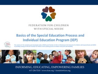 INFORMING, EDUCATING, EMPOWERING FAMILIES
617-236-7210 | www.fcsn.org | fcsninfo@fcsn.org
Basics of the Special Education Process and
Individual Education Program (IEP)
The contents of this workshop were developed under a MDDC grant Number (17.ED.1.3.3.B) between the Federation for Children with Special Needs and HAPHI
in providing training on IEP and Transition for Haitian Creole speaking parents of children and youth with disability.
 