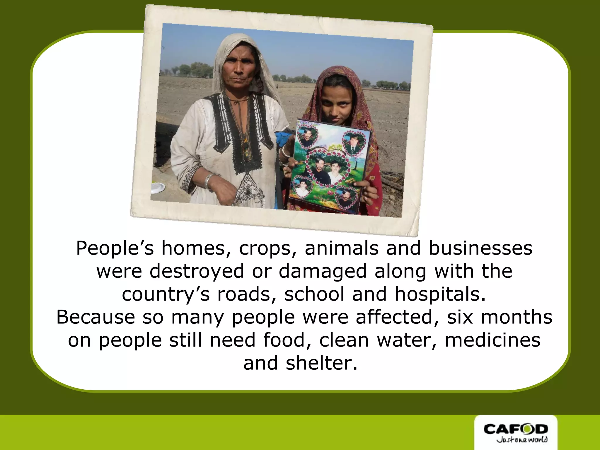 People’s homes, crops, animals and businesses were destroyed or damaged along with the country’s roads, school and hospitals. Because so many people were affected, six months on people still need food, clean water, medicines and shelter.  
