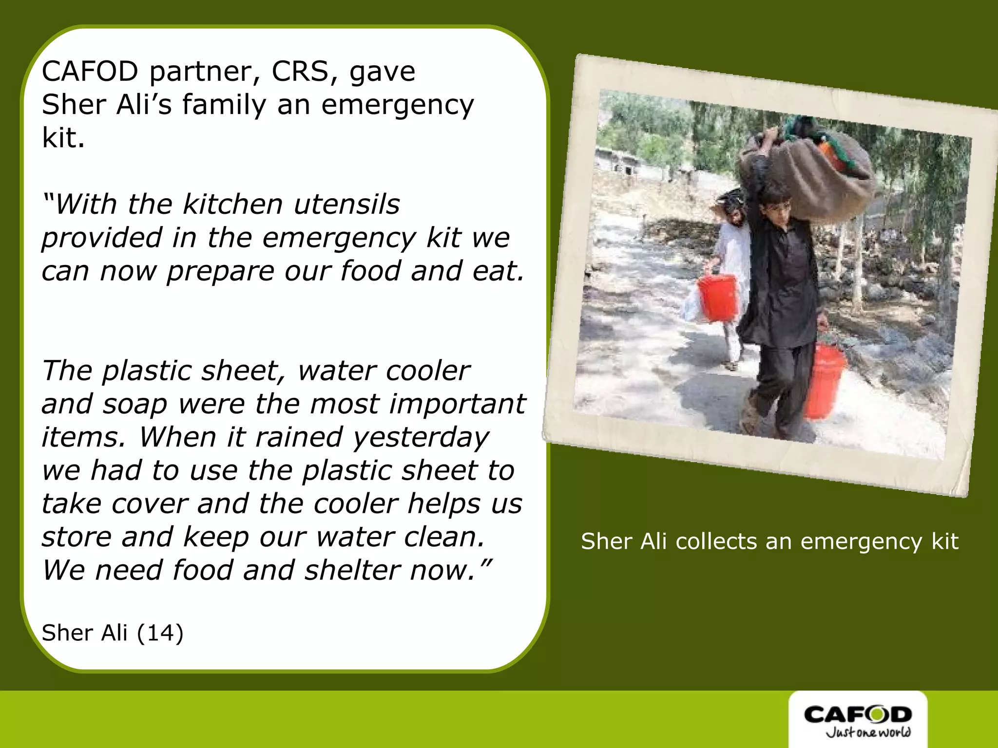 CAFOD partner, CRS, gave  Sher Ali’s family an emergency kit. “With the kitchen utensils provided in the emergency kit we can now prepare our food and eat.  The plastic sheet, water cooler and soap were the most important items. When it rained yesterday we had to use the plastic sheet to take cover and the cooler helps us store and keep our water clean. We need food and shelter now.” Sher Ali (14) Sher Ali collects an emergency kit 