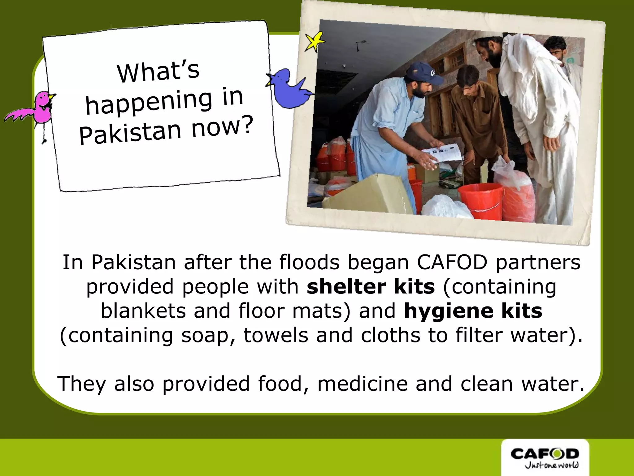 In Pakistan after the floods began CAFOD partners provided people with  shelter kits  (containing blankets and floor mats) and  hygiene kits  (containing soap, towels and cloths to filter water). They also provided food, medicine and clean water. What’s  happening in Pakistan now? 