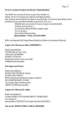Si ou ta renmen fè lajan sou lòd de l' Bancolombia?
Ale Bank lan sou deyò ki kote ou gen kont anbank ou.
Mwen vle fè vire tounen pou rakonte nan Bancolombia.
Bay tretman pou benefisye de lajan an nan Kolonbi, osi byen ke data Bank corres-
pondant kote gwoup Bancolombia la gen kont, ki lè sa a:
-Bénéficiaire non (moun ki resevwa lajan an nan Kolonbi).
-Telefòn de benefisye a.
-La benefisye Bancolombia compte anpil.
-Vil yo ak peyi.
-Peye bank: Bancolombia.
Bancolombia - Switt, COLOCOBM.
Riba corresponsal del Grupo Bancolombia de diners en monedes diferents:
Lajan swiv lòd nan an dola AMERIKEN:
Bank intermédiaire:
CITIBANK de New York
ABA kòd: 021000089
RAPID: CITIUS33
Kredi pou nimewo kont nan bank:
36006658 bancolombia
Pou lajan nan Euros:
Bank intermédiaire:
BANK DEUTSCHE de Almay
RAPID: DEUTDEFF
IBAN (International Bank Compte nombre):
DE 89500700100951331800
Au compte dapre kantite gason
100951331800 bancolombia
Lajan swiv lòd nan liv stèlin:
Bank intermédiaire:
London BARCLAVS BANK SWEFT: BARCGB22
Au compte la:
bancolombia #50259187 pou lajan nan Swis FRANCS:
Sou au de: HERNANDO, CORAL ROSERO
Pag. 12
 