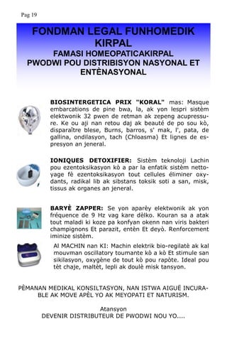 FONDMAN LEGAL FUNHOMEDIK
KIRPAL
FAMASI HOMEOPATICAKIRPAL
PWODWI POU DISTRIBISYON NASYONAL ET
ENTÈNASYONAL
BIOSINTERGETICA PRIX "KORAL" mas: Masque
embarcations de pine bwa, la, ak yon lespri sistèm
elektwonik 32 pwen de retman ak zepeng acupressu-
re. Ke ou aji nan retou daj ak beauté de po sou kò,
disparaître blese, Burns, barros, s' mak, l', pata, de
gallina, ondilasyon, tach (Chloasma) Et lignes de es-
presyon an jeneral.
IONIQUES DETOXIFIER: Sistèm teknoloji Lachin
pou ezentoksikasyon kò a par la enfatik sistèm netto-
yage fè ezentoksikasyon tout cellules éliminer oxy-
dants, radikal lib ak sibstans toksik soti a san, misk,
tissus ak organes an jeneral.
BARYÈ ZAPPER: Se yon aparèy elektwonik ak yon
fréquence de 9 Hz vag kare dèlko. Kouran sa a atak
tout maladi ki koze pa konfyan okenn nan viris bakteri
champignons Et parazit, entèn Et deyò. Renforcement
iminize sistèm.
PÈMANAN MEDIKAL KONSILTASYON, NAN ISTWA AIGUË INCURA-
BLE AK MOVE APÈL YO AK MEYOPATI ET NATURISM.
Atansyon
DEVENIR DISTRIBUTEUR DE PWODWI NOU YO....
Al MACHIN nan KI: Machin elektrik bio-regilatè ak kal
mouvman oscillatory toumante kò a kò Et stimule san
sikilasyon, oxygène de tout kò pou rapòte. Ideal pou
tèt chaje, maltèt, lepli ak doulè misk tansyon.
Pag 19
 
