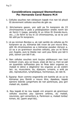 Pag 23
Considérations espesyal Stemenhance
Pa: Hernando Coral Rosero M.H
1. Cellules souches nan sikilasyon kapab rive nan kò plizyè
Et deviennent cellules souches de gàn sa.
2. Jèm/semans gason, yon selil pa fin konprann de 23
chromosomes ki pote a prédisposition enetik nonm lan
ak fanmi li (papa, penalite lè yo itilize Et Grande-leurs,
etc...) Ze fanm la tou ki 23 chromosomes, sa se ta yon
lòt sèlil pa fin konprann.
3. Lè pa renmen Bondye a, ak nati sanble de cellules pa fin
konprann sa yo, kòmanse bèt vivan de yon nouvo être,
sèlil 46 chromosomes sa a kòmanse pwodwi nbriyon a.
Lè sa a yo granmoun souches cellules, pou yo te fòme
yon Zygote, puis la tibebe nan vant pou fòme yon bèl ti
pitit, osinon yon bèl fi ak.
4. Nan cellules souches sont toujou piblikasyon nan tout
kretyen vivan, pou yo touye, anpe ak lavi a, men se pat
an quantités suffisantes pou te fikse detri organes ou
maladi ki detwi e dégénérer les organes yo ak sistèm
lan: zo, musculaire, du, dijesyon, urinaire, a anlè pa
atè, reproduction, lymphatique, hormonaux, ak rale lè.
5. Egzanp: Byen comme engendrés ont kantite ak ze yo te
kòmanse pou fòmilè a nouvo être, Apadesa, kapab
ejenere Islands Langerhans de nan pankreyas, pou geri
maladi sik, dyabèt.
6. Nou kapab di ke nou kapab vini ansanm ak granmoun
cellules souches pou ejenere artères, du maladi,
neurones, geri annanfans a, Parkinson a, maladi tonbe/
kimen, kè. (pami anpil lòt).
 