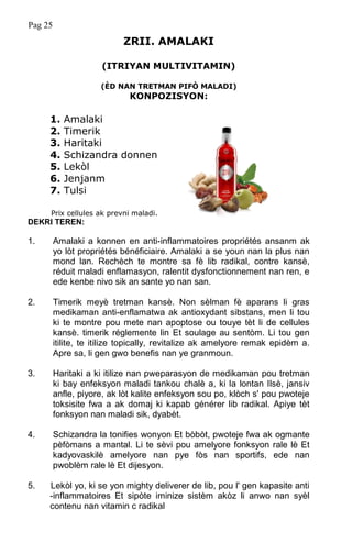 Pag 25
ZRII. AMALAKI
(ITRIYAN MULTIVITAMIN)
(ÈD NAN TRETMAN PIFÒ MALADI)
KONPOZISYON:
1. Amalaki
2. Timerik
3. Haritaki
4. Schizandra donnen
5. Lekòl
6. Jenjanm
7. Tulsi
Prix cellules ak prevni maladi.
DEKRI TEREN:
1. Amalaki a konnen en anti-inflammatoires propriétés ansanm ak
yo lòt propriétés bénéficiaire. Amalaki a se youn nan la plus nan
mond lan. Rechèch te montre sa fè lib radikal, contre kansè,
réduit maladi enflamasyon, ralentit dysfonctionnement nan ren, e
ede kenbe nivo sik an sante yo nan san.
2. Timerik meyè tretman kansè. Non sèlman fè aparans li gras
medikaman anti-enflamatwa ak antioxydant sibstans, men li tou
ki te montre pou mete nan apoptose ou touye tèt li de cellules
kansè. timerik réglemente lin Et soulage au sentòm. Li tou gen
itilite, te itilize topically, revitalize ak amelyore remak epidèm a.
Apre sa, li gen gwo benefis nan ye granmoun.
3. Haritaki a ki itilize nan pweparasyon de medikaman pou tretman
ki bay enfeksyon maladi tankou chalè a, ki la lontan Ilsè, jansiv
anfle, piyore, ak lòt kalite enfeksyon sou po, klòch s' pou pwoteje
toksisite fwa a ak domaj ki kapab générer lib radikal. Apiye tèt
fonksyon nan maladi sik, dyabèt.
4. Schizandra la tonifies wonyon Et bòbòt, pwoteje fwa ak ogmante
pèfòmans a mantal. Li te sèvi pou amelyore fonksyon rale lè Et
kadyovaskilè amelyore nan pye fòs nan sportifs, ede nan
pwoblèm rale lè Et dijesyon.
5. Lekòl yo, ki se yon mighty deliverer de lib, pou l' gen kapasite anti
-inflammatoires Et sipòte iminize sistèm akòz li anwo nan syèl
contenu nan vitamin c radikal
 