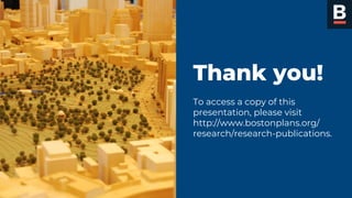 Mayor Martin J. Walsh
“PULL QUOTE TEXT.
LABORITA CUS ETUS
DANDAE DOLUPTATE
EOLUM FACCUPTA
MOLENDE MQUAES.”
Janet Doe
Boston City Councillor
Thank you!
To access a copy of this
presentation, please visit
http://www.bostonplans.org/
research/research-publications.
 