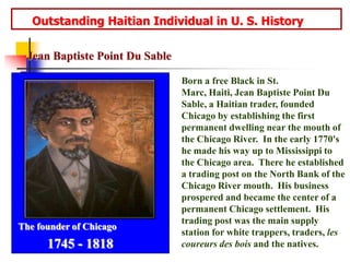      Outstanding Haitian Individual in U. S. HistoryJean Baptiste Point Du SableBorn a free Black in St. Marc, Haiti, Jean Baptiste Point Du Sable, a Haitian trader, founded Chicago by establishing the first permanent dwelling near the mouth of the Chicago River.  In the early 1770's he made his way up to Mississippi to the Chicago area.  There he established a trading post on the North Bank of the Chicago River mouth.  His business prospered and became the center of a permanent Chicago settlement.  His trading post was the main supply station for white trappers, traders, les coureurs des bois and the natives.The founder of Chicago1745 - 1818