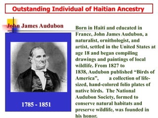    Outstanding Individual of Haitian AncestryJohn James AudubonBorn in Haiti and educated in France, John James Audubon, a naturalist, ornithologist, and artist, settled in the United States at age 18 and began compiling drawings and paintings of local wildlife. From 1827 to 1838, Audubon published “Birds of America”,        a collection of life-sized, hand-colored folio plates of native birds.  The National Audubon Society, formed to conserve natural habitats and preserve wildlife, was founded in his honor.1785 - 1851