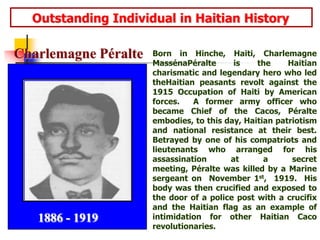      Outstanding Individual in Haitian HistoryBorn in Hinche, Haiti, Charlemagne MassénaPéralte is the Haitian charismatic and legendary hero who led theHaitian peasants revolt against the 1915 Occupation of Haiti by American forces.  A former army officer who became Chief of the Cacos, Péralte embodies, to this day, Haitian patriotism and national resistance at their best.  Betrayed by one of his compatriots and lieutenants who arranged for his assassination at a secret meeting, Péralte was killed by a Marine sergeant on  November 1st,  1919.  His body was then crucified and exposed to the door of a police post with a crucifix and the Haitian flag as an example of intimidation for other Haitian Caco revolutionaries.Charlemagne Péralte1886 - 1919