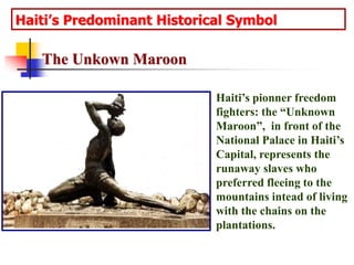 Haiti’s Predominant Historical SymbolThe Unkown MaroonHaiti’s pionner freedom fighters: the “Unknown Maroon”,  in front of the National Palace in Haiti’s Capital, represents the runaway slaves who preferred fleeing to the mountains intead of living with the chains on the plantations. 