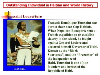   Outstanding Individual in Haitian and World HistoryToussaint LouvertureFrancois Dominique Toussaint was born a slave near Cap-Haitian. When Napoleon Bonaparte sent a French expedition to re-establish slavery in the island, he fought against General Leclerc and declared himself Governor of Haiti.  Known as the “Black Spartacus”, and the “Precursor” of the independence of Haiti, Toussaint is one of the founders and heroes of the Republic of Haiti.1743-1803