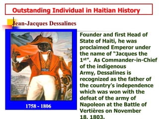    Outstanding Individual in Haitian HistoryJean-Jacques DessalinesFounder and first Head of State of Haiti, he was  proclaimed Emperor under the name of “Jacques the 1st”.  As Commander-in-Chief of the indigenous Army, Dessalines is recognized as the father of the country’s independence which was won with the defeat of the army of Napoleon at the Battle of Vertières on November 18, 1803.1758 - 1806