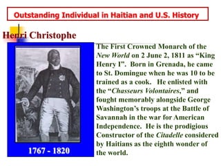   Outstanding Individual in Haitian and U.S. HistoryHenri ChristopheThe First Crowned Monarch of the New World on 2 June 2, 1811 as “King Henry I”.  Born in Grenada, he came to St. Domingue when he was 10 to be trained as a cook.   He enlisted with the “Chasseurs Volontaires,” and fought memorably alongside George Washington’s troops at the Battle of Savannah in the war for American Independence.  He is the prodigious Constructor of the Citadelle considered by Haitians as the eighth wonder of the world.1767 - 1820