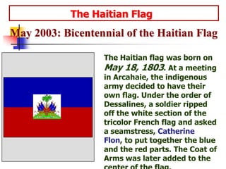                     The Haitian FlagMay 2003: Bicentennial of the Haitian Flag The Haitian flag was born on May 18, 1803. At a meeting in Arcahaie, the indigenous army decided to have their own flag. Under the order of Dessalines, a soldier ripped off the white section of the tricolor French flag and asked a seamstress, Catherine Flon, to put together the blue and the red parts. The Coat of Arms was later added to the center of the flag. 