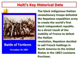               Haiti’s Key Historical DateThe black indigenous Haitian revolutionary troops defeated the Napoleon expedition army to create the world’s first black independent republic. As a direct result of the inability of France to defeat the Haitian revolution, Napoleon decided to sell French holdings in North America to the United States in the 1803 Louisiana Purchase.Battle of Vertieres       November 18, 1803