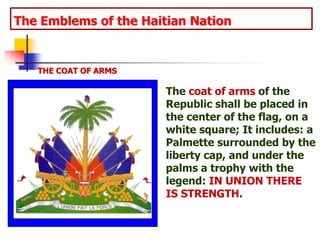 The Emblems of the Haitian NationTHE COAT OF ARMSThe coat of arms of the Republic shall be placed in the center of the flag, on a white square; It includes: a Palmette surrounded by the liberty cap, and under the palms a trophy with the legend: IN UNION THERE IS STRENGTH.