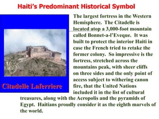 Haiti’s Predominant Historical SymbolThe largest fortress in the Western Hemisphere.  The Citadelle is located atop a 3,000-foot mountain called Bonnet-a-l’Eveque.  It was built to protect the interior Haiti in case the French tried to retake the former colony.  So impressive is the fortress, stretched across the mountains peak, with sheer cliffs on three sides and the only point of access subject to withering canon fire, that the United Nations included it in the list of culturalCitadelle Laferrieretreasures, along with the Acropolis and the pyramids of Egypt.  Haitians proudly consider it as the eighth marvels of the world.