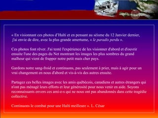 « En visionnant ces photos d’Haïti et en pensant au séisme du 12 Janvier dernier,  j'ai envie de dire, avec la plus grande amertume, «  le paradis perdu  ». Ces photos font rêver. J'ai tenté l'expérience de les visionner d'abord et d'ouvrir ensuite l'une des pages du Net montrant les images les plus sombres du grand malheur qui vient de frapper notre petit mais cher pays. Gardons notre sang-froid et continuons, pas seulement à prier, mais à agir pour un vrai changement en nous d'abord et vis-à-vis des autres ensuite. Partagez ces belles images avec les amis québécois, canadiens et autres étrangers qui n'ont pas ménagé leurs efforts et leur générosité pour nous venir en aide. Soyons reconnaissants envers ces ami-e-s qui ne nous ont pas abandonnés dans cette tragédie collective. Continuons le combat pour une Haïti meilleure ». L. César  