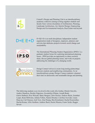 Cornell’s Design and Planning Club is an interdisciplinary
                         academic collective aiming to bring together students and
                         faculty from various disciplines of Architecture, Planning,
                         Landscape Architecture, Art, Interior Design, Engineering,
                         Design and Environmental Analysis, Real Estate and beyond.




                         D+E|E+D is an multi-disciplinary independent student
D+E|E+D                  organization made of designers, engineers, planners and
                         activists that dedicates projects towards social change and
                         sustainabilty.


                         The International Planning Student Organization (IPSO) is a
                         graduate student forum for exploring international planning
                         issues. IPSO provides an opportunity to share research
                         ideas, discuss global planning issues, and work on projects
                         addressing the challenges of a changing world.



                         Design Connect strives to create long lasting partnerships
                         between students and neighboring communities. As an
                         interdisciplinary group, Design Connect students volunteer
                         their time on democratic and sustainable design and planning




The following students were involved in this work:Alix Gerber, Dimitri Siavelis,
Andres Mandoza, Borden Edgerton, Gwendolyn Ellman, Joseph Bonk,
Garret Halbach, Kim Wilczak, Barry Beagen, Chris Horton, Andrew Beele, Jonathan
Leape, Katie Bobroske, Juliana Fulton, Naomi Drucker, Carolina Acevedo, Laura
Huacvja, Carl Hansen, Josh Yost, Alan Huang, Bim Krumhansl, Rachel Kunreuther,
Declan Keane, Allie Gardiner, Andrew Buck, Karim Mourra, Frantz Seide, Reggie
Severe
 