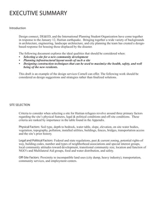 EXECUTIVE SUMMARY

Introduction

      Design connect, DE&ED, and the International Planning Student Organization have come together
      in response to the January 12, Haitian earthquake. Bringing together a wide variety of backgrounds
      in architecture, engineering, landscape architecture, and city planning the team has created a design-
      based response for housing those displaced by the disaster.

      The following document explores the ideal qualities that should be considered when:
      •	 Selecting	a	site	for	a	new	community	development
      •	 Planning	infrastructural	layout	needs	of	such	a	site
      •	 Designing	construction	techniques	that	can	be	used	to	maximize	the	health,	safety,	and	well	
         being	of	the	new	residents.

      This draft is an example of the design services Cornell can offer. The following work should be
      considered as design suggestions and strategies rather than finalized solutions.




SITE SELECTION

      Criteria to consider when selecting a site for Haitian refugees revolve around three primary factors
      regarding the site’s physical features, legal & political conditions and off-site conditions. These
      criteria are ranked by importance in the table found in the Appendix.

      Physical Factors: Soil type, depth to bedrock, water table, slope, elevation, on site water bodies,
      vegetation, topography, pollution, installed utilities, buildings, fences, bridges, transportation access
      and the site’s prior history.

      Legal and Political Factors: Federal and state regulations, past & current zoning, potential rights-of
      way, building codes, number and types of neighborhood associations and special interest groups,
      local community attitudes toward development, transitional community size, location and function of
      NGO’s and Multilateral Aid groups, food and water distribution, and safety.

      Off-Site Factors: Proximity to incompatible land uses (city dump, heavy industry), transportation,
      community services, and employment centers.
 
