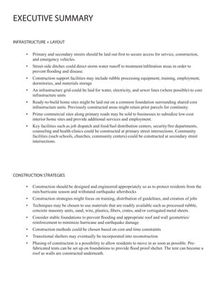 EXECUTIVE SUMMARY

INFRASTRUCTURE + LAYOUT

     •   Primary and secondary streets should be laid out first to secure access for service, construction,
         and emergency vehicles.
     •   Street-side ditches could direct storm water runoff to treatment/infiltration areas in order to
         prevent flooding and disease.
     •   Construction support facilities may include rubble processing equipment, training, employment,
         dormitories, and materials storage
     •   An infrastructure grid could be laid for water, electricity, and sewer lines (where possible) to core
         infrastructure units
     •   Ready-to-build home sites might be laid out on a common foundation surrounding shared core
         infrastructure units. Previously constructed areas might retain prior parcels for continuity.
     •   Prime commercial sites along primary roads may be sold to businesses to subsidize low-cost
         interior home sites and provide additional services and employment.
     •   Key facilities such as job dispatch and food/fuel distribution centers, security/fire departments,
         counseling and health clinics could be constructed at primary street intersections. Community
         facilities (such schools, churches, community centers) could be constructed at secondary street
         intersections.




CONSTRUCTION STRATEGIES

     •   Construction should be designed and engineered appropriately so as to protect residents from the
         rain/hurricane season and withstand earthquake aftershocks
     •   Construction strategies might focus on training, distribution of guidelines, and creation of jobs
     •   Techniques may be chosen to use materials that are readily available such as processed rubble,
         concrete masonry units, sand, wire, plastics, fibers, crates, and/or corrugated metal sheets.
     •   Consider stable foundations to prevent flooding and appropriate roof and wall geometries/
         reinforcement to minimize hurricane and earthquake damage
     •   Construction methods could be chosen based on cost and time constraints
     •   Transitional shelters may eventually be incorporated into reconstruction
     •   Phasing of construction is a possibility to allow residents to move in as soon as possible. Pre-
         fabricated tents can be set up on foundations to provide flood proof shelter. The tent can become a
         roof as walls are constructed underneath.
 