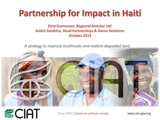 Partnership for Impact in Haiti
Elcio Guimaraes, Regional Director LAC
André Zandstra, Head Partnerships & Donor Relations
October 2013
A strategy to improve livelihoods and restore degraded land.

Since 1967 / Science to cultivate change

www.ciat.cgiar.org

 