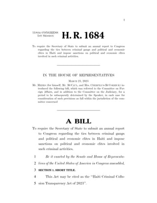 I
118TH CONGRESS
1ST SESSION
H. R. 1684
To require the Secretary of State to submit an annual report to Congress
regarding the ties between criminal gangs and political and economic
elites in Haiti and impose sanctions on political and economic elites
involved in such criminal activities.
IN THE HOUSE OF REPRESENTATIVES
MARCH 21, 2023
Mr. MEEKS (for himself, Mr. MCCAUL, and Mrs. CHERFILUS-MCCORMICK) in-
troduced the following bill; which was referred to the Committee on For-
eign Affairs, and in addition to the Committee on the Judiciary, for a
period to be subsequently determined by the Speaker, in each case for
consideration of such provisions as fall within the jurisdiction of the com-
mittee concerned
A BILL
To require the Secretary of State to submit an annual report
to Congress regarding the ties between criminal gangs
and political and economic elites in Haiti and impose
sanctions on political and economic elites involved in
such criminal activities.
Be it enacted by the Senate and House of Representa-
1
tives of the United States of America in Congress assembled,
2
SECTION 1. SHORT TITLE.
3
This Act may be cited as the ‘‘Haiti Criminal Collu-
4
sion Transparency Act of 2023’’.
5
VerDate Sep 11 2014 03:34 Apr 01, 2023 Jkt 039200 PO 00000 Frm 00001 Fmt 6652 Sfmt 6201 E:BILLSH1684.IH H1684
kjohnson
on
DSK79L0C42PROD
with
BILLS
 