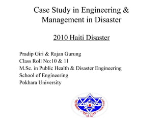 Case Study in Engineering &
Management in Disaster
2010 Haiti Disaster
Pradip Giri & Rajan Gurung
Class Roll No:10 & 11
M.Sc. in Public Health & Disaster Engineering
School of Engineering
Pokhara University
 