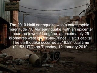 The 2010 Haiti earthquake was a catastrophic
magnitude 7.0 Mw earthquake, with an epicenter
near the town of Léogâne, approximately 25
kilometres west of Port-au-Prince, Haiti's capital.
The earthquake occurred at 16:53 local time
(21:53 UTC) on Tuesday, 12 January 2010.
 