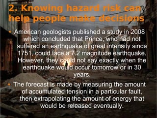 2. Knowing hazard risk can
help people make decisions
 American geologists published a study in 2008
which concluded that Prince, who had not
suffered an earthquake of great intensity since
1751, could face a 7.2 magnitude earthquake.
However, they could not say exactly when the
earthquake would occur tomorrow or in 30
years.
 The forecast is made by measuring the amount
of accumulated tension in a particular fault,
then extrapolating the amount of energy that
would be released eventually.
 