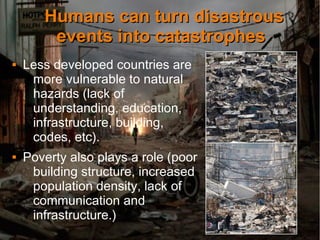 Humans can turn disastrousHumans can turn disastrous
events into catastrophesevents into catastrophes
 Less developed countries are
more vulnerable to natural
hazards (lack of
understanding, education,
infrastructure, building,
codes, etc).
 Poverty also plays a role (poor
building structure, increased
population density, lack of
communication and
infrastructure.)
 