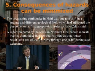 5. Consequences of hazards
can be minimized
 The devastating earthquake in Haiti was due to a shift in a 
strange and different geological fault which had attributed the 
phenomenon at first, geophysics professor Eric Calais said.
 A report prepared by the Russian Northern Fleet would indicate 
that the earthquake that devastated Haiti was the "clear 
result" of a test of the US Navy through one of its' earthquake 
weapons.
 