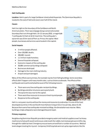 MatthewMortimer
Haiti Earthquake
Location: Haiti is part of a large CaribbeanislandcalledHispaniola.The DominicanRepublicis
locatedto the eastof Haiti and coversoverhalf of the island.
Causes
Haiti liesrightonthe boundaryof the CaribbeanandNorth
Americanplates.There wasslippagealongaconservative plate
boundarythat runsthroughHaiti. On 12 January2010, a magnitude
7 earthquake hitHaiti at16:53 local time.The earthquake’s
epicentre was25 km westof Port-au-Prince,the capital.Most
people,businessesandserviceswerelocatedinthe capital.
Social Impacts
 3 millionpeopleaffected.
 Over220,000 deaths.
 300,000 injured.
 1.3 millionmade homeless.
 Several hospitalscollapsed.
 Economicimpactsof the earthquake
 30,000 commercial buildings collapsed.
 Businessesdestroyed.
 Damage to the mainclothingindustry.
 Airportand portdamaged.
Many of the effects were primary, forexample injuriesfromfallingbuildings.Some secondary
effectsdidn’thappenuntil manymonthslater, suchas choleraoutbreaks.The effectsof the
earthquake were particularlybadbecause of the followingreasons:
 There were veryfewearthquake-resistantbuildings.
 Buildingsandotherstructureswere poorlybuilt.
 The epicentre wasnearto the capital.
 There were fewresourcestorescue ortreat injuredpeople.
 Response tothe earthquake
Haiti is a verypoor countrywithoutthe moneyandresourcestoredevelop.Itisone of the least
developedcountriesinthe worldwithmostHaitianslivingon$2 or lessperday,about £1.30.
Because there were fewearthquake-resistantbuildings,the devastationwasmassive.Many
buildingssimplycollapsedorwere damagedbeyondrepair.
Primary responses
NeighbouringDominicanRepublicprovidedemergencywaterandmedical suppliesaswell asheavy
machinerytohelpwithsearchandrescue underneaththe rubble,butmostpeoplewere leftto dig
throughthe rubble byhand. Emergencyrescue teamsarrivedfroma numberof countries.Medical
teamsbegantreatingthe injured –temporaryfieldhospitalsweresetupbyorganisationslike the
 