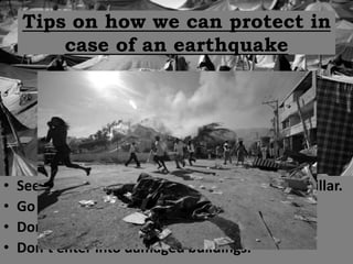 Tips on how we can protect in
        case of an earthquake




•   Seek shelter under tables/desks or next to a pillar.
•   Go away from windows.
•   Don’t use the elevator.
•   Don’t enter into damaged buildings.
 