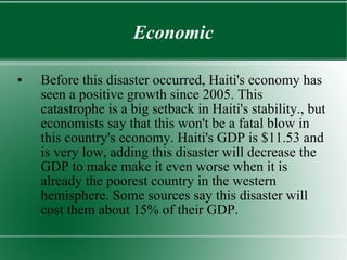 Economic Before this disaster occurred, Haiti's economy has seen a positive growth since 2005. This catastrophe is a big setback in Haiti's stability., but economists say that this won't be a fatal blow in this country's economy. Haiti's GDP is $11.53 and is very low, adding this disaster will decrease the GDP to make make it even worse when it is already the poorest country in the western hemisphere. Some sources say this disaster will cost them about 15% of their GDP. 