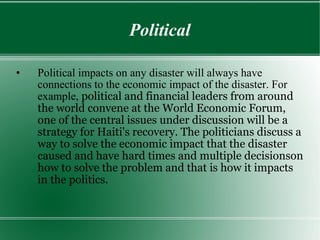 Political Political impacts on any disaster will always have connections to the economic impact of the disaster. For example,  political and financial leaders from around the world convene at the World Economic Forum, one of the central issues under discussion will be a strategy for Haiti's recovery. The politicians discuss a way to solve the economic impact that the disaster caused and have hard times and multiple decisionson how to solve the problem and that is how it impacts in the politics.  